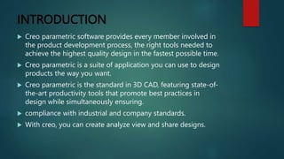 INTRODUCTION
 Creo parametric software provides every member involved in
the product development process, the right tools needed to
achieve the highest quality design in the fastest possible time.
 Creo parametric is a suite of application you can use to design
products the way you want.
 Creo parametric is the standard in 3D CAD, featuring state-of-
the-art productivity tools that promote best practices in
design while simultaneously ensuring.
 compliance with industrial and company standards.
 With creo, you can create analyze view and share designs.
 