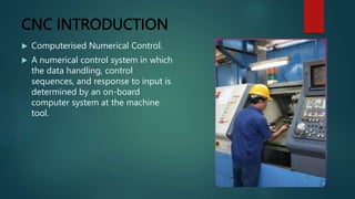 CNC INTRODUCTION
 Computerised Numerical Control.
 A numerical control system in which
the data handling, control
sequences, and response to input is
determined by an on-board
computer system at the machine
tool.
 