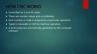 HOW CNC WORKS
 Controlled by G and M codes.
 These are number values and co-ordinates.
 Each number or code is assigned to a particular operation.
 Typed in manually to CAD by machine operators.
 G & M codes are automatically generated by the computer
software.
 
