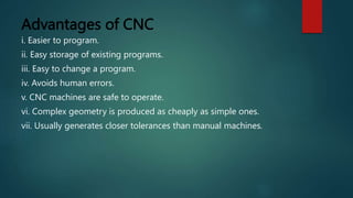 Advantages of CNC
i. Easier to program.
ii. Easy storage of existing programs.
iii. Easy to change a program.
iv. Avoids human errors.
v. CNC machines are safe to operate.
vi. Complex geometry is produced as cheaply as simple ones.
vii. Usually generates closer tolerances than manual machines.
 