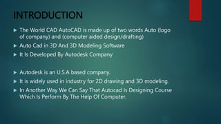 INTRODUCTION
 The World CAD AutoCAD is made up of two words Auto (logo
of company) and (computer aided design/drafting)
 Auto Cad in 3D And 3D Modeling Software
 It Is Developed By Autodesk Company
 Autodesk is an U.S.A based company.
 It is widely used in industry for 2D drawing and 3D modeling.
 In Another Way We Can Say That Autocad Is Designing Course
Which Is Perform By The Help Of Computer.
 