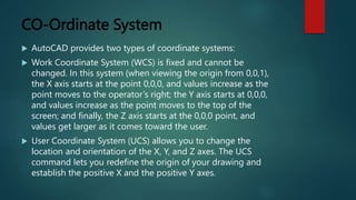CO-Ordinate System
 AutoCAD provides two types of coordinate systems:
 Work Coordinate System (WCS) is fixed and cannot be
changed. In this system (when viewing the origin from 0,0,1),
the X axis starts at the point 0,0,0, and values increase as the
point moves to the operator’s right; the Y axis starts at 0,0,0,
and values increase as the point moves to the top of the
screen; and finally, the Z axis starts at the 0,0,0 point, and
values get larger as it comes toward the user.
 User Coordinate System (UCS) allows you to change the
location and orientation of the X, Y, and Z axes. The UCS
command lets you redefine the origin of your drawing and
establish the positive X and the positive Y axes.
 