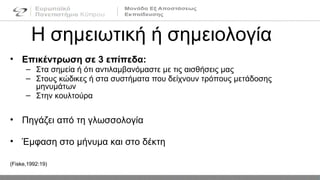 Η σημειωτική ή σημειολογία
• Επικέντρωση σε 3 επίπεδα:
– Στα σημεία ή ότι αντιλαμβανόμαστε με τις αισθήσεις μας
– Στους κώδικες ή στα συστήματα που δείχνουν τρόπους μετάδοσης
μηνυμάτων
– Στην κουλτούρα
• Πηγάζει από τη γλωσσολογία
• Έμφαση στο μήνυμα και στο δέκτη
(Fiske,1992:19)
 