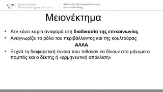 • Δεν κάνει καμία αναφορά στη διαδικασία της επικοινωνίας
• Αναγνωρίζει το ρόλο του περιβάλλοντος και της κουλτούρας
ΑΛΛΑ
• Ξεχνά τη διαφορετική έννοια που πιθανόν να δίνουν στο μήνυμα ο
πομπός και ο δέκτης ή «ερμηνευτική απόκλιση»
Μειονέκτημα
 