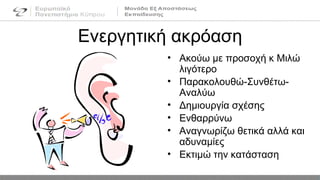 • Ακούω με προσοχή κ Μιλώ
λιγότερο
• Παρακολουθώ-Συνθέτω-
Αναλύω
• Δημιουργία σχέσης
• Ενθαρρύνω
• Αναγνωρίζω θετικά αλλά και
αδυναμίες
• Εκτιμώ την κατάσταση
Ενεργητική ακρόαση
 