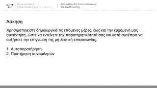 Άσκηση
Χρησιμοποιείστε δημιουργικά τις επόμενες μέρες, έως και την ερχόμενή μας
συνάντηση, ώστε να εντείνετε την παρατηρητικότητά σας και κατά συνέπεια να
αυξήσετε την επίγνωση της μη λεκτική επικοινωνίας.
1. Αυτοπαρατήρηση
2. Πρατήρηση συνομιλητών
 