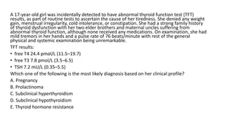 A 17-year-old girl was incidentally detected to have abnormal thyroid function test (TFT)
results, as part of routine tests to ascertain the cause of her tiredness. She denied any weight
gain, menstrual irregularity, cold intolerance, or constipation. She had a strong family history
of thyroid dysfunction with her two elder brothers and maternal uncles suffering from
abnormal thyroid function, although none received any medications. On examination, she had
mild tremors in her hands and a pulse rate of 76 beats/minute with rest of the general
physical and systemic examination being unremarkable.
TFT results:
• free T4 24.4 pmol/L (11.5–19.7)
• free T3 7.8 pmol/L (3.5–6.5)
• TSH 7.2 mU/L (0.35–5.5)
Which one of the following is the most likely diagnosis based on her clinical profile?
A. Pregnancy
B. Prolactinoma
C. Subclinical hyperthyroidism
D. Subclinical hypothyroidism
E. Thyroid hormone resistance
 