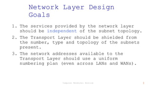 Computer Networks: Routing 1
Network Layer Design
Goals
1. The services provided by the network layer
should be independent of the subnet topology.
2. The Transport Layer should be shielded from
the number, type and topology of the subnets
present.
3. The network addresses available to the
Transport Layer should use a uniform
numbering plan (even across LANs and WANs).
 