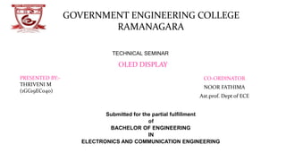 CO-ORDINATOR
NOOR FATHIMA
Ast.prof. Dept of ECE
GOVERNMENT ENGINEERING COLLEGE
RAMANAGARA
OLED DISPLAY
PRESENTED BY:-
THRIVENI M
(1GG19EC040)
Submitted for the partial fulﬁllment
of
BACHELOR OF ENGINEERING
IN
ELECTRONICS AND COMMUNICATION ENGINEERING
DEPT OF ECE, GEC Ramanagara
TECHNICAL SEMINAR
 