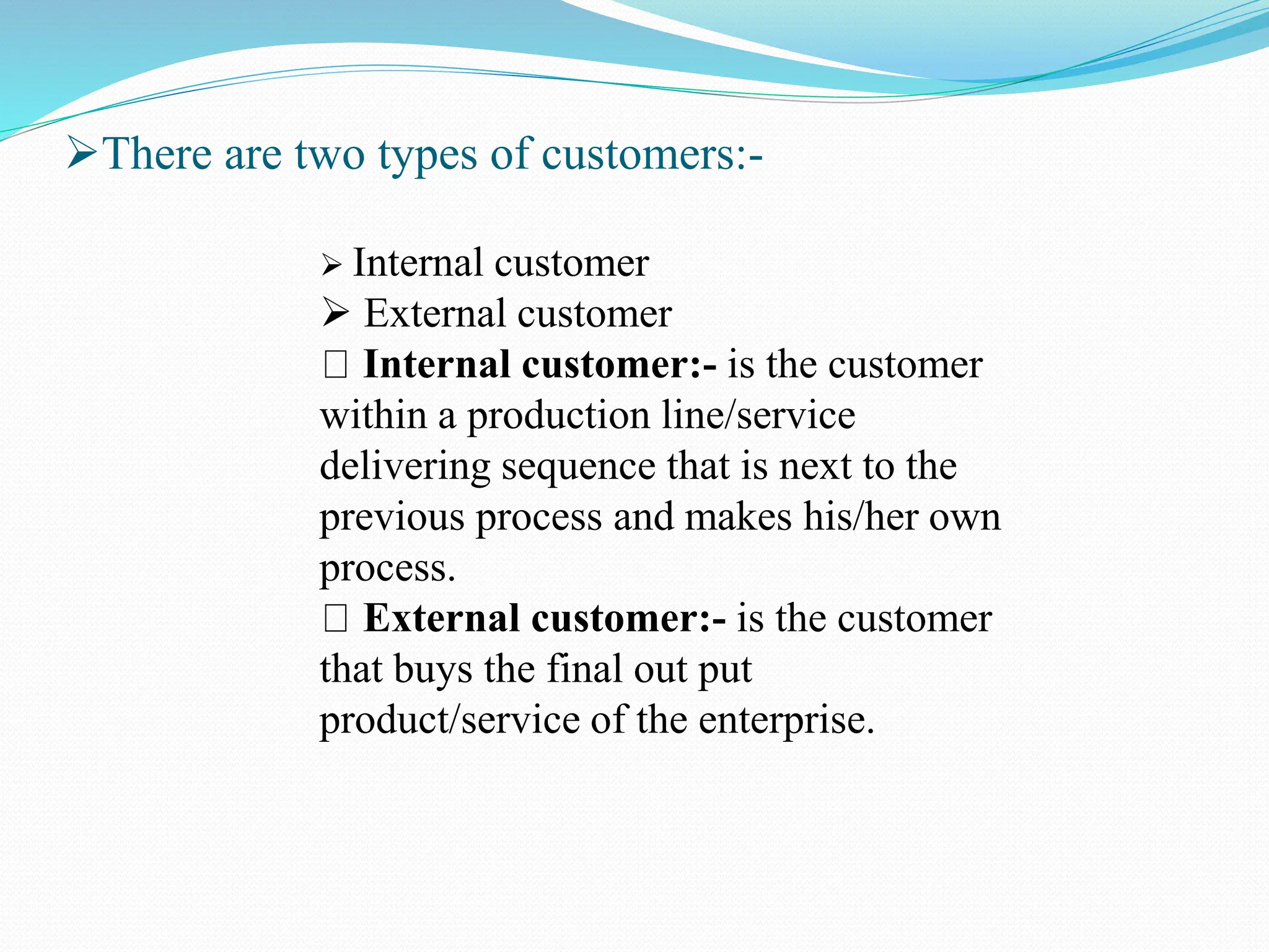There are two types of customers:-
 Internal customer
 External customer
Internal customer:- is the customer
within a production line/service
delivering sequence that is next to the
previous process and makes his/her own
process.
External customer:- is the customer
that buys the final out put
product/service of the enterprise.
 