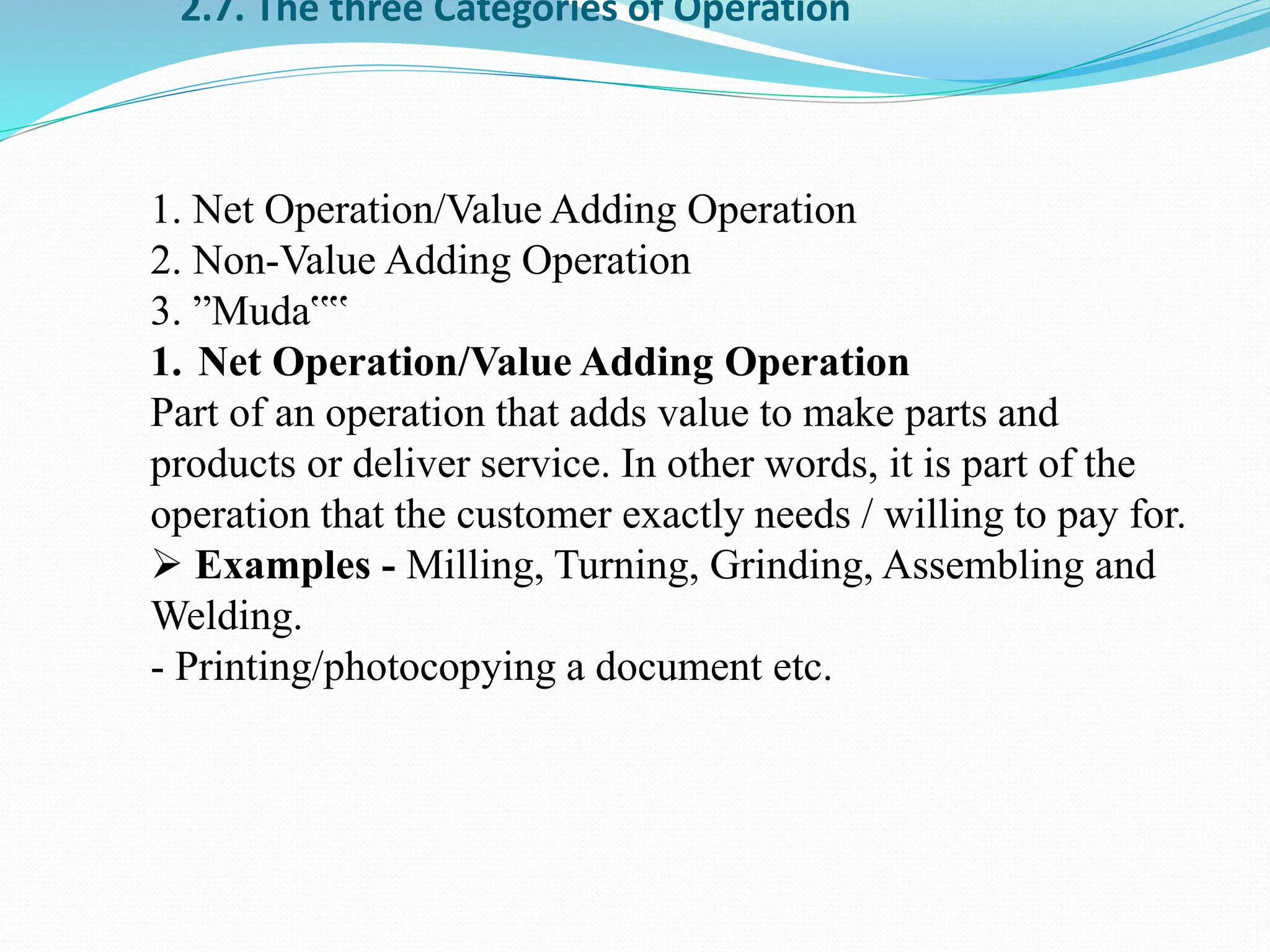 2.7. The three Categories of Operation
1. Net Operation/Value Adding Operation
2. Non-Value Adding Operation
3. ”Muda‟‟
1. Net Operation/Value Adding Operation
Part of an operation that adds value to make parts and
products or deliver service. In other words, it is part of the
operation that the customer exactly needs / willing to pay for.
 Examples - Milling, Turning, Grinding, Assembling and
Welding.
- Printing/photocopying a document etc.
 