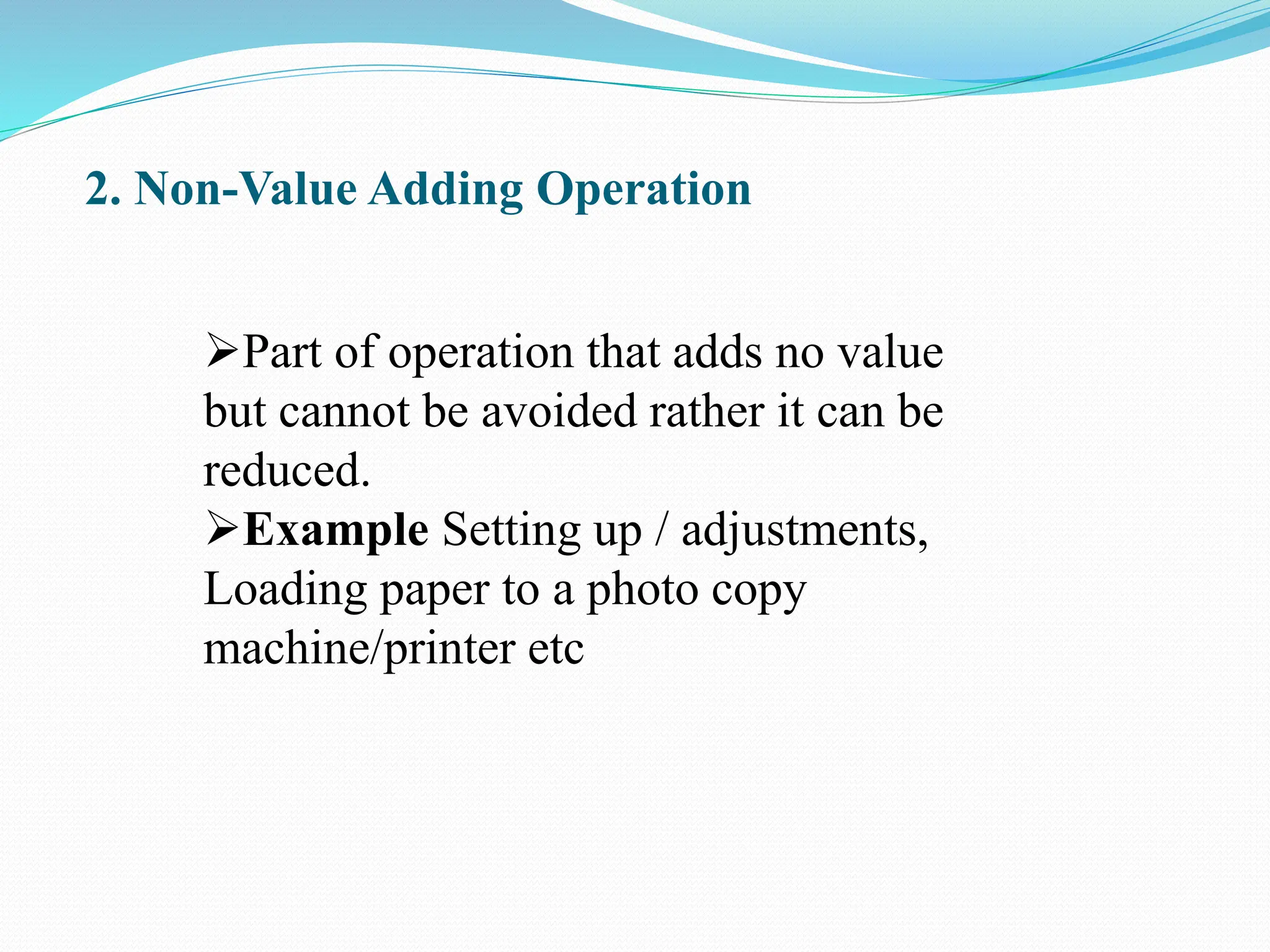 2. Non-Value Adding Operation
Part of operation that adds no value
but cannot be avoided rather it can be
reduced.
Example Setting up / adjustments,
Loading paper to a photo copy
machine/printer etc
 