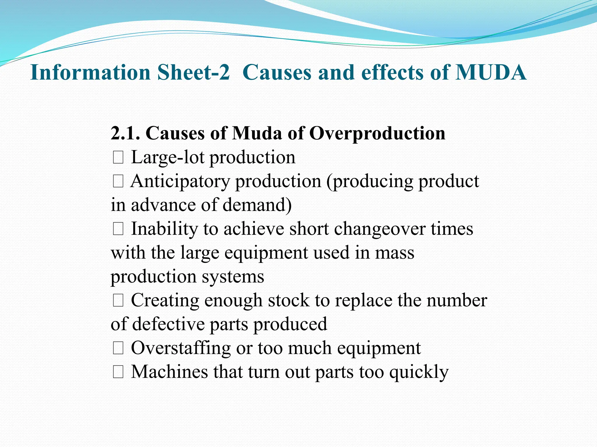 Information Sheet-2 Causes and effects of MUDA
2.1. Causes of Muda of Overproduction
Large-lot production
Anticipatory production (producing product
in advance of demand)
Inability to achieve short changeover times
with the large equipment used in mass
production systems
Creating enough stock to replace the number
of defective parts produced
Overstaffing or too much equipment
Machines that turn out parts too quickly
 