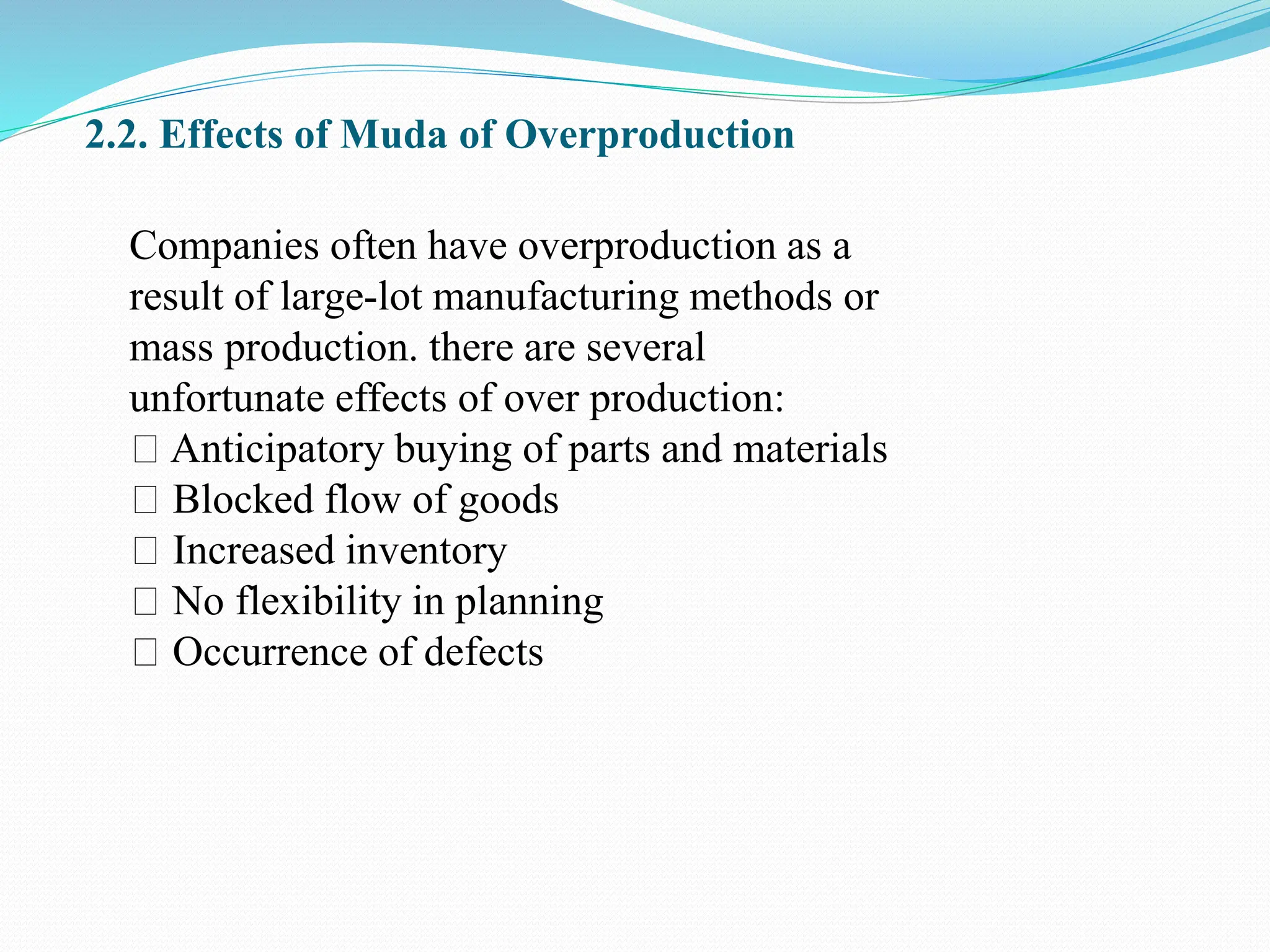 2.2. Effects of Muda of Overproduction
Companies often have overproduction as a
result of large-lot manufacturing methods or
mass production. there are several
unfortunate effects of over production:
Anticipatory buying of parts and materials
Blocked flow of goods
Increased inventory
No flexibility in planning
Occurrence of defects
 