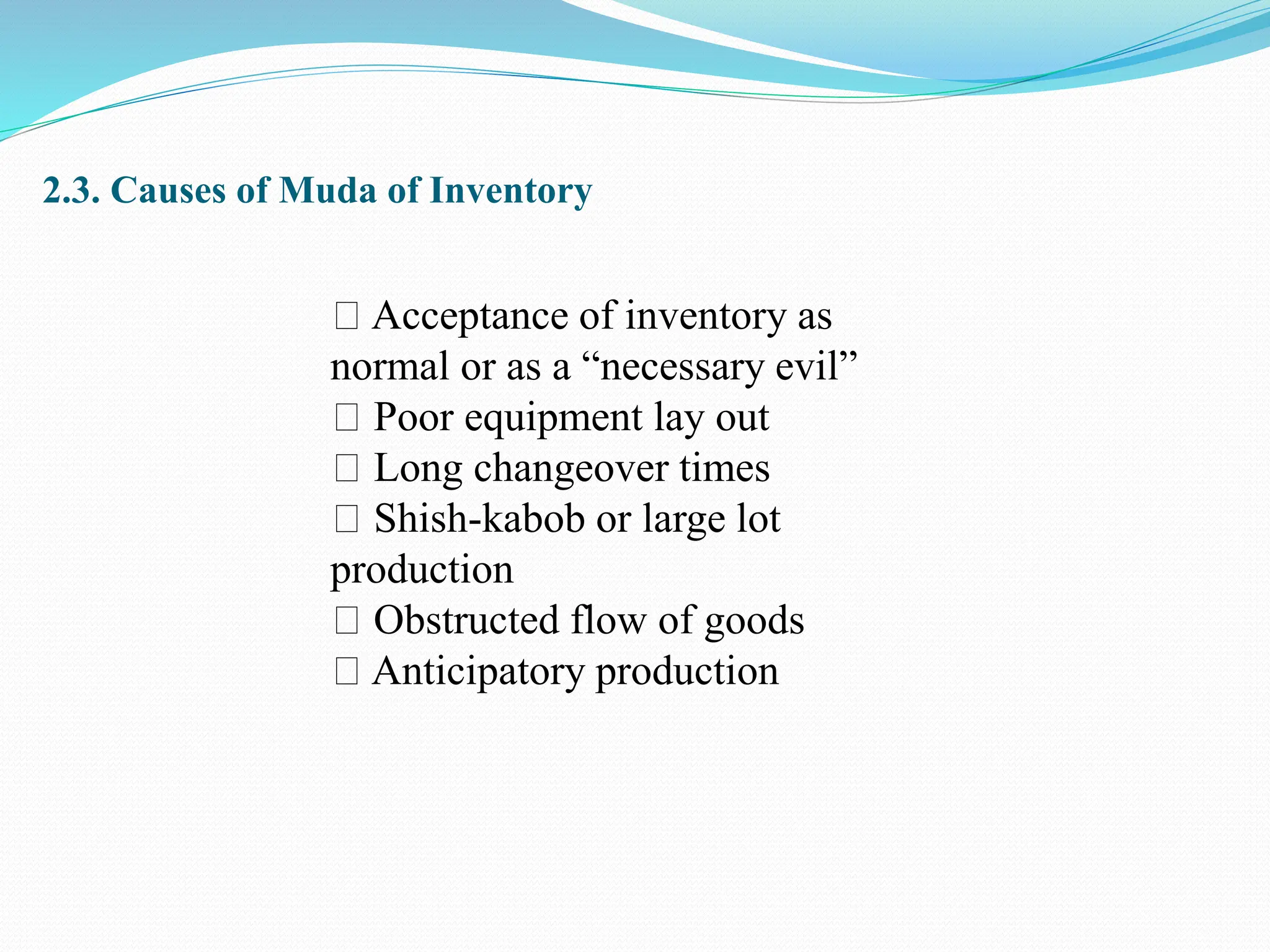 2.3. Causes of Muda of Inventory
Acceptance of inventory as
normal or as a “necessary evil”
Poor equipment lay out
Long changeover times
Shish-kabob or large lot
production
Obstructed flow of goods
Anticipatory production
 