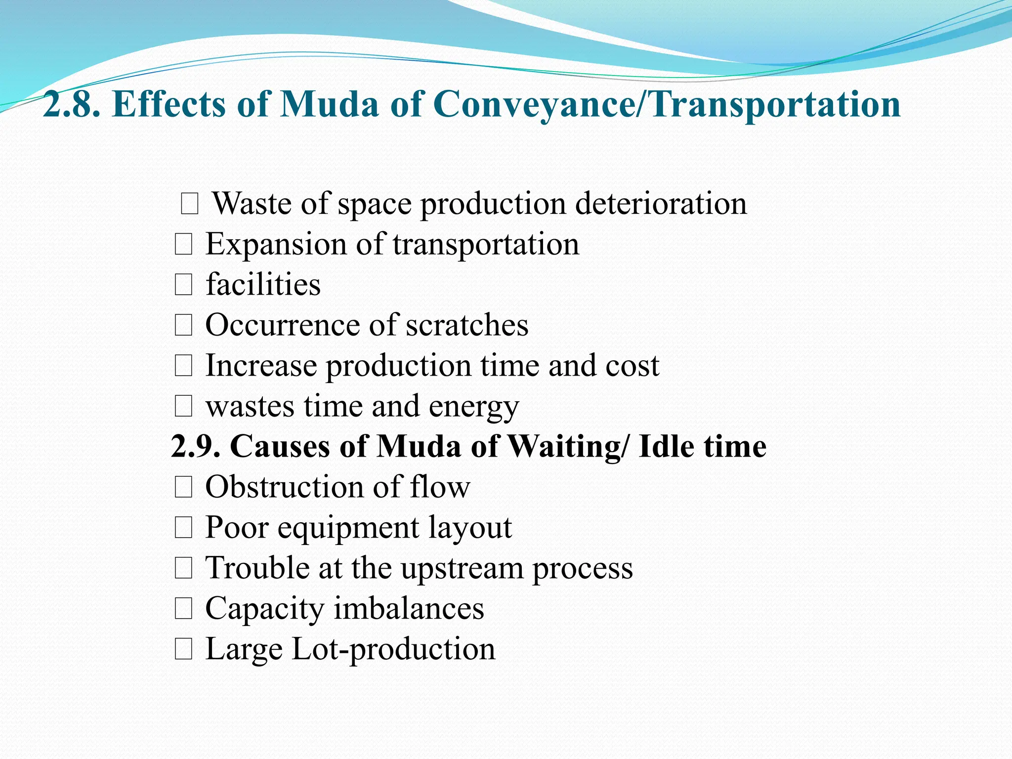 2.8. Effects of Muda of Conveyance/Transportation
Waste of space production deterioration
Expansion of transportation
facilities
Occurrence of scratches
Increase production time and cost
wastes time and energy
2.9. Causes of Muda of Waiting/ Idle time
Obstruction of flow
Poor equipment layout
Trouble at the upstream process
Capacity imbalances
Large Lot-production
 