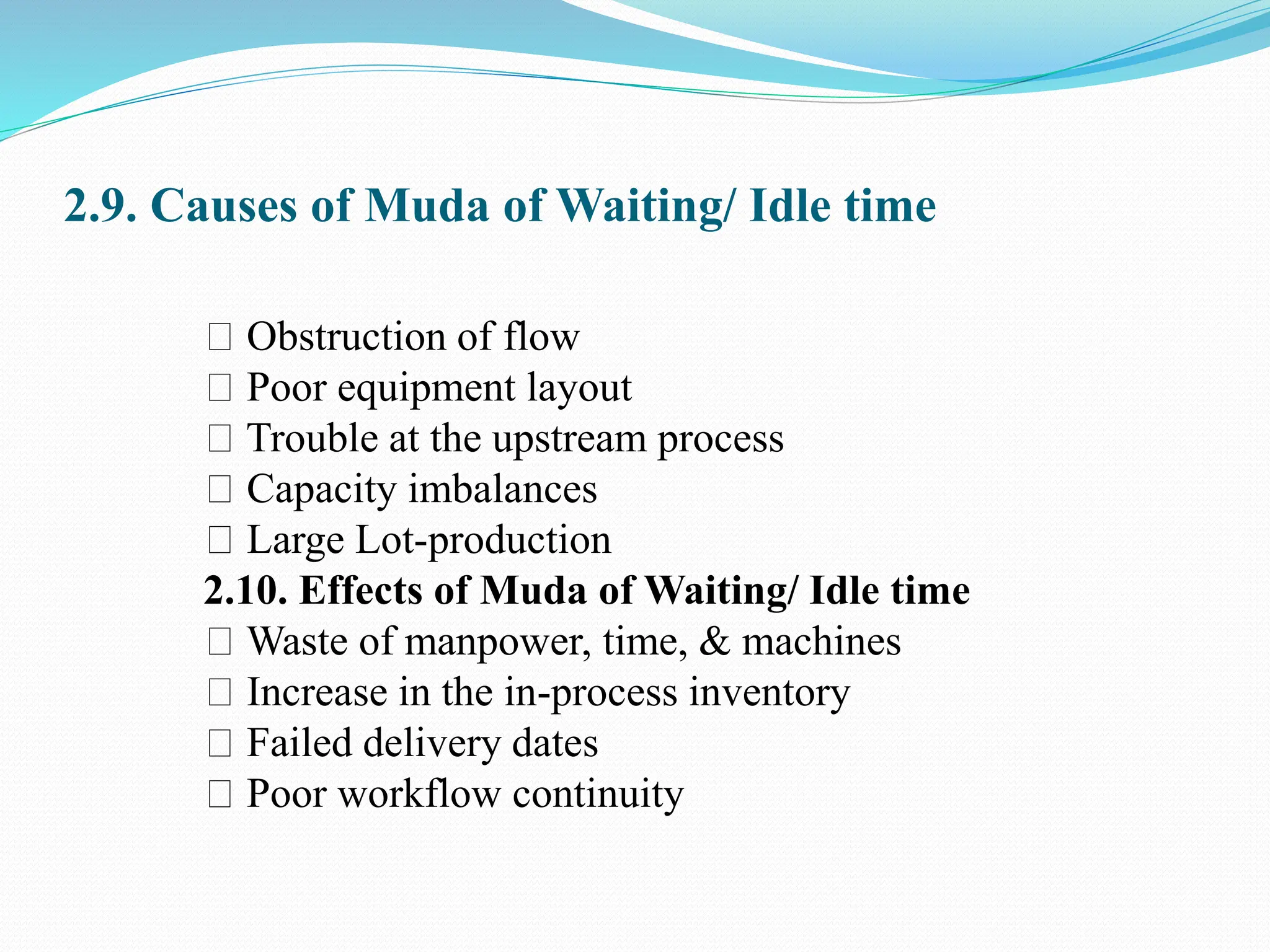 2.9. Causes of Muda of Waiting/ Idle time
Obstruction of flow
Poor equipment layout
Trouble at the upstream process
Capacity imbalances
Large Lot-production
2.10. Effects of Muda of Waiting/ Idle time
Waste of manpower, time, & machines
Increase in the in-process inventory
Failed delivery dates
Poor workflow continuity
 