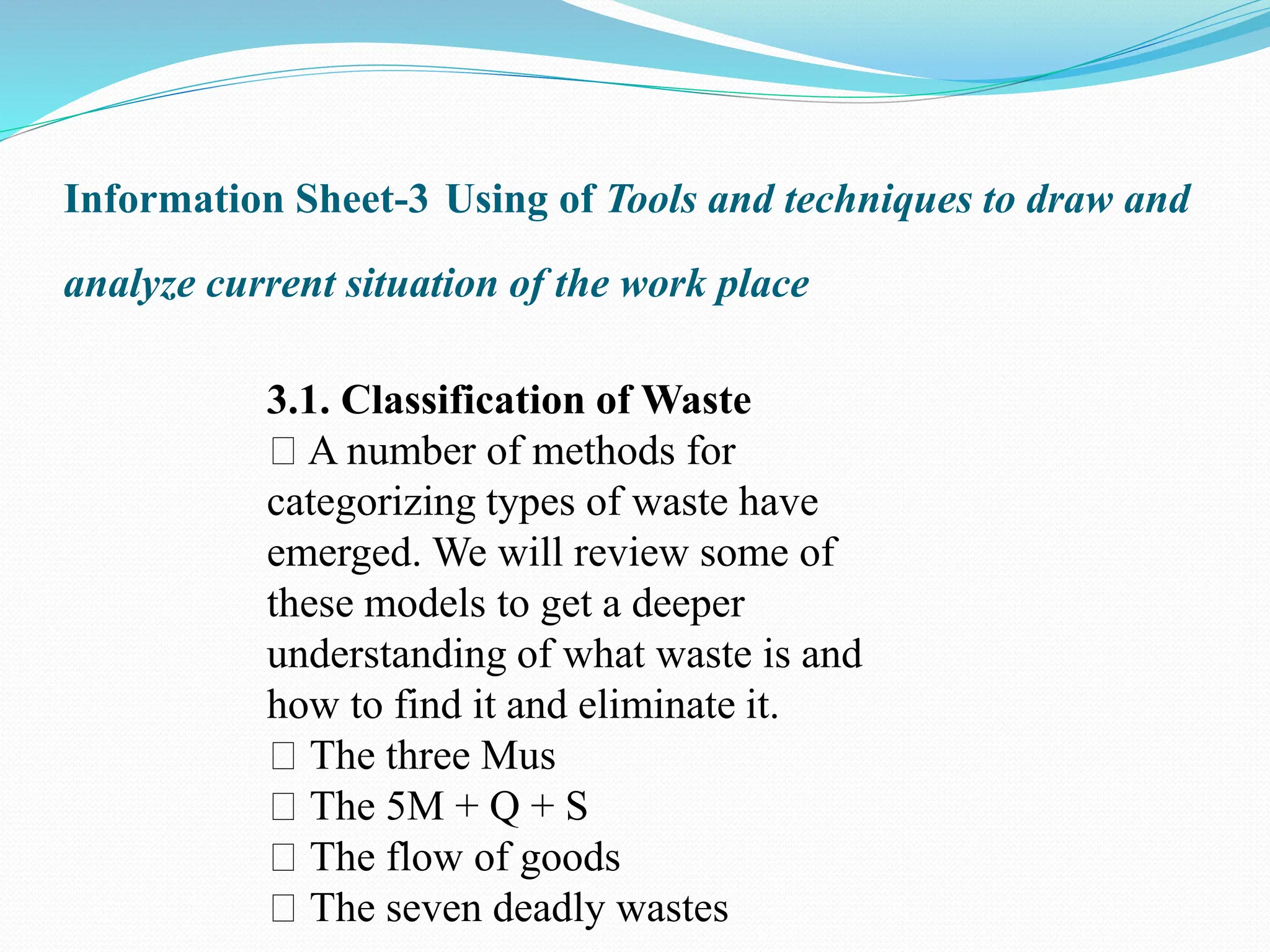 Information Sheet-3 Using of Tools and techniques to draw and
analyze current situation of the work place
3.1. Classification of Waste
A number of methods for
categorizing types of waste have
emerged. We will review some of
these models to get a deeper
understanding of what waste is and
how to find it and eliminate it.
The three Mus
The 5M + Q + S
The flow of goods
The seven deadly wastes
 