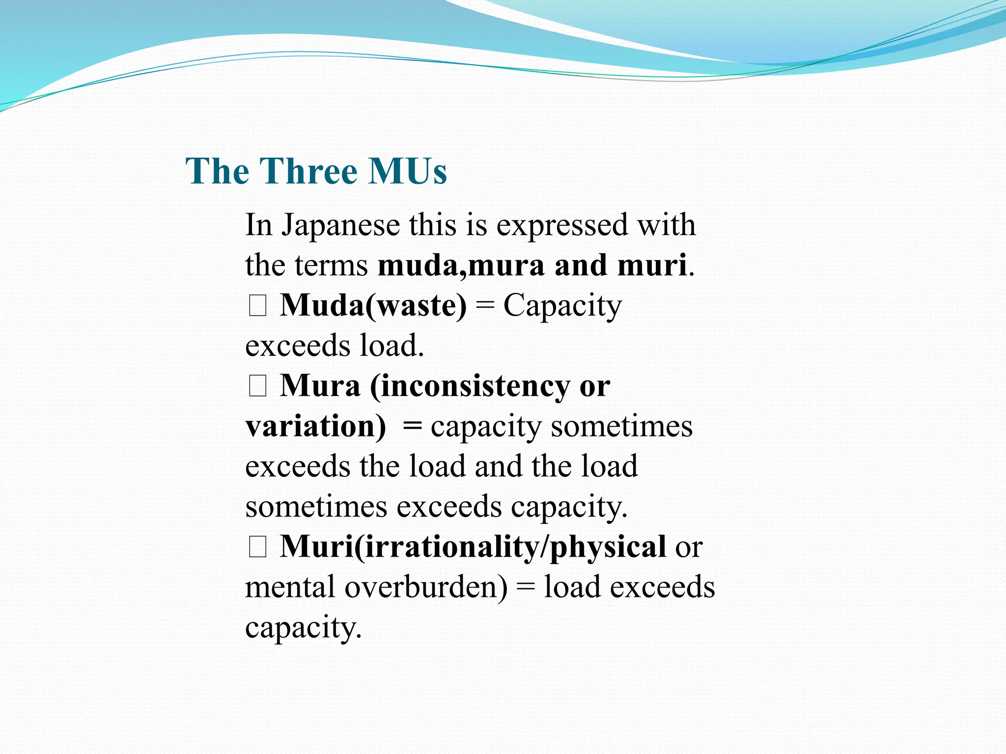 The Three MUs
In Japanese this is expressed with
the terms muda,mura and muri.
Muda(waste) = Capacity
exceeds load.
Mura (inconsistency or
variation) = capacity sometimes
exceeds the load and the load
sometimes exceeds capacity.
Muri(irrationality/physical or
mental overburden) = load exceeds
capacity.
 
