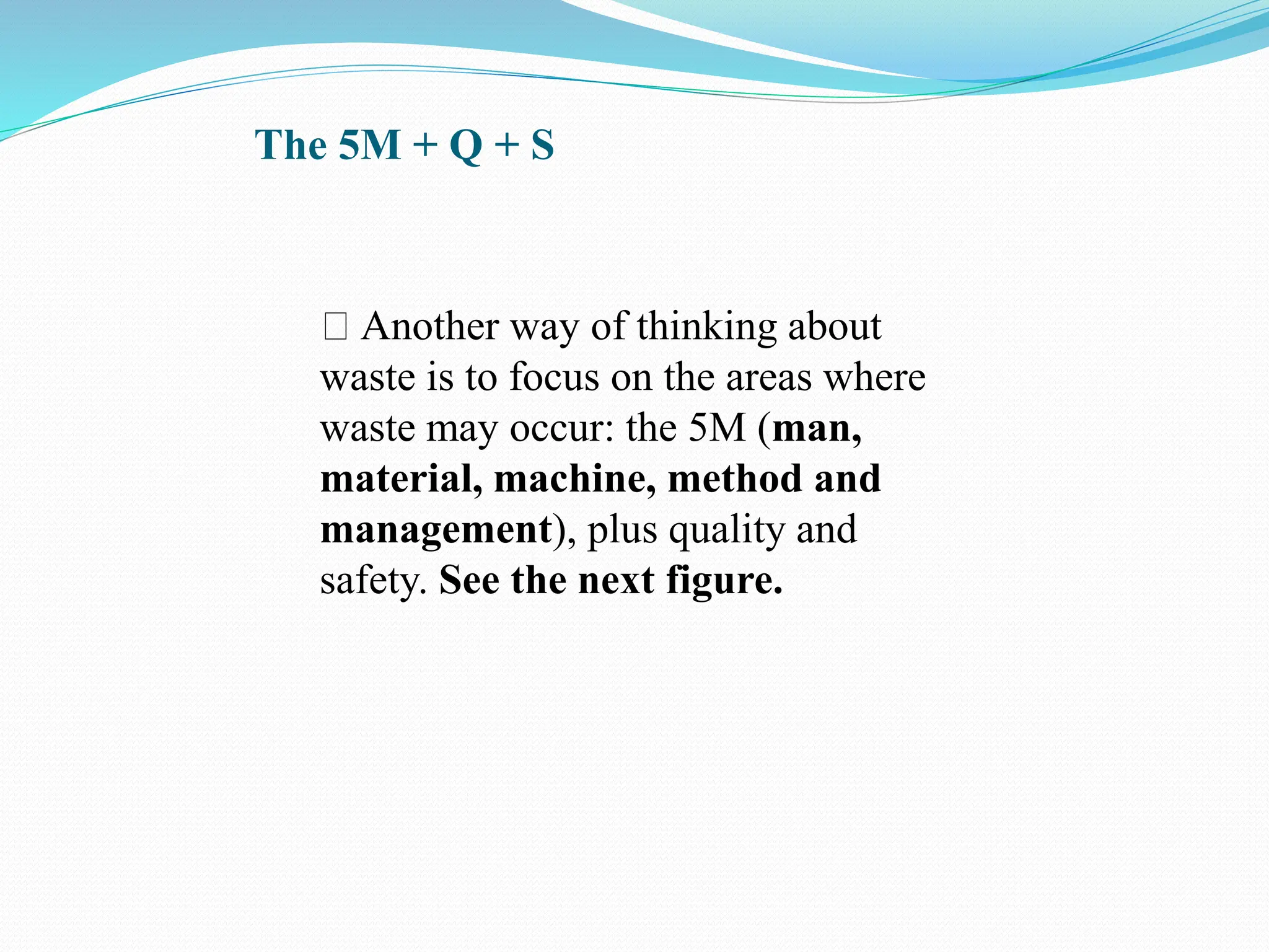The 5M + Q + S
Another way of thinking about
waste is to focus on the areas where
waste may occur: the 5M (man,
material, machine, method and
management), plus quality and
safety. See the next figure.
 