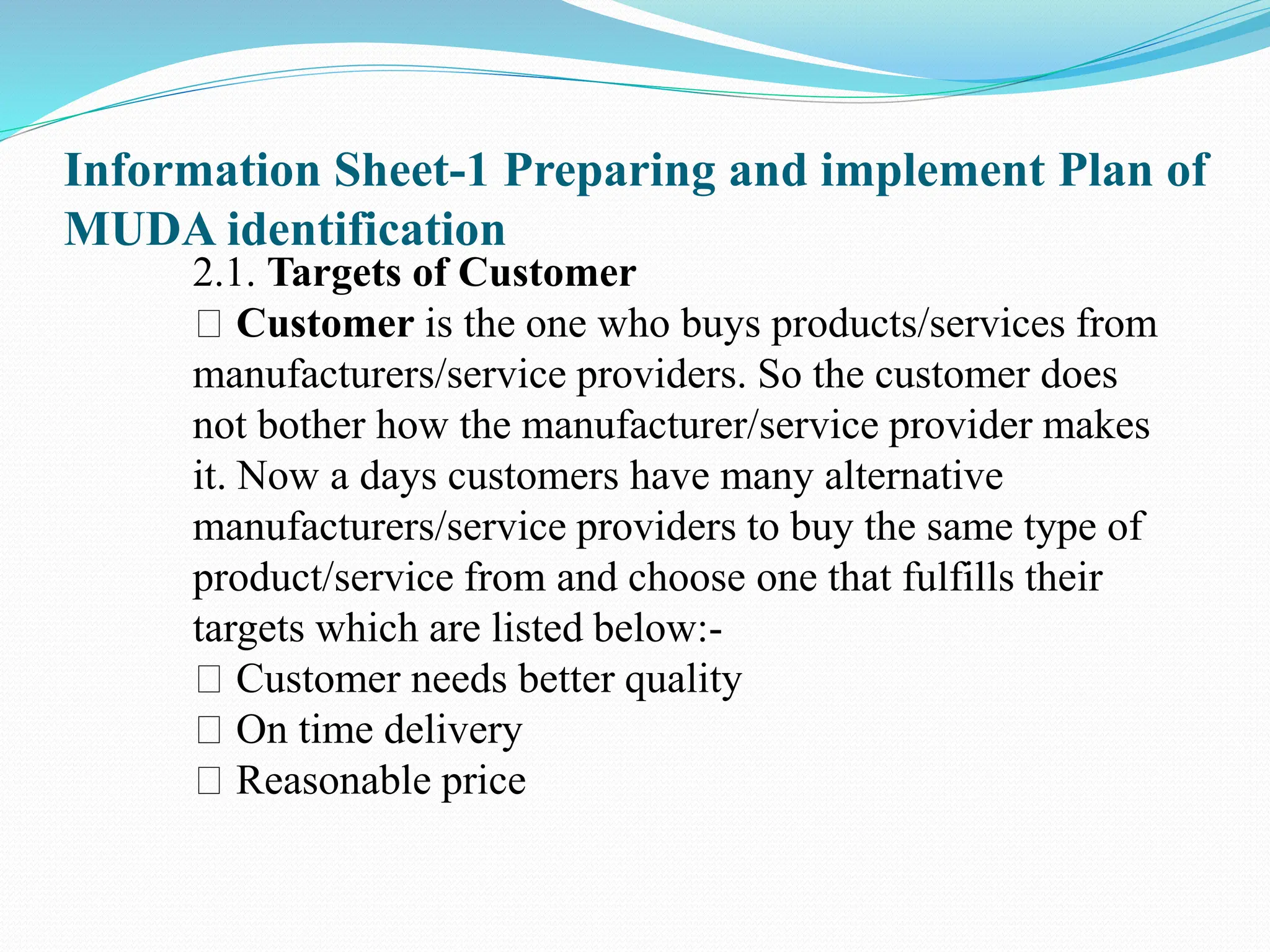 Information Sheet-1 Preparing and implement Plan of
MUDA identification
2.1. Targets of Customer
Customer is the one who buys products/services from
manufacturers/service providers. So the customer does
not bother how the manufacturer/service provider makes
it. Now a days customers have many alternative
manufacturers/service providers to buy the same type of
product/service from and choose one that fulfills their
targets which are listed below:-
Customer needs better quality
On time delivery
Reasonable price
 