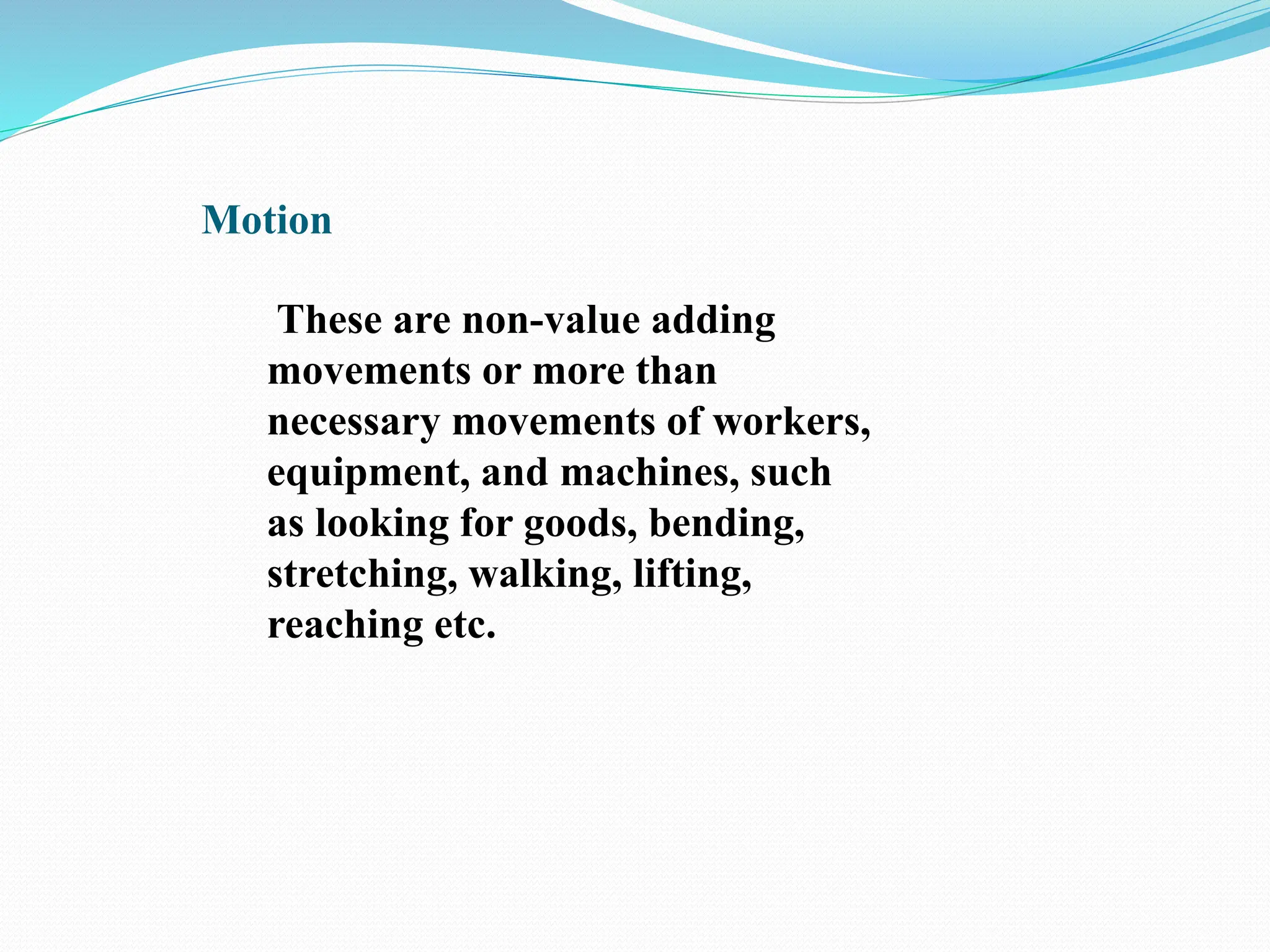 Motion
These are non-value adding
movements or more than
necessary movements of workers,
equipment, and machines, such
as looking for goods, bending,
stretching, walking, lifting,
reaching etc.
 