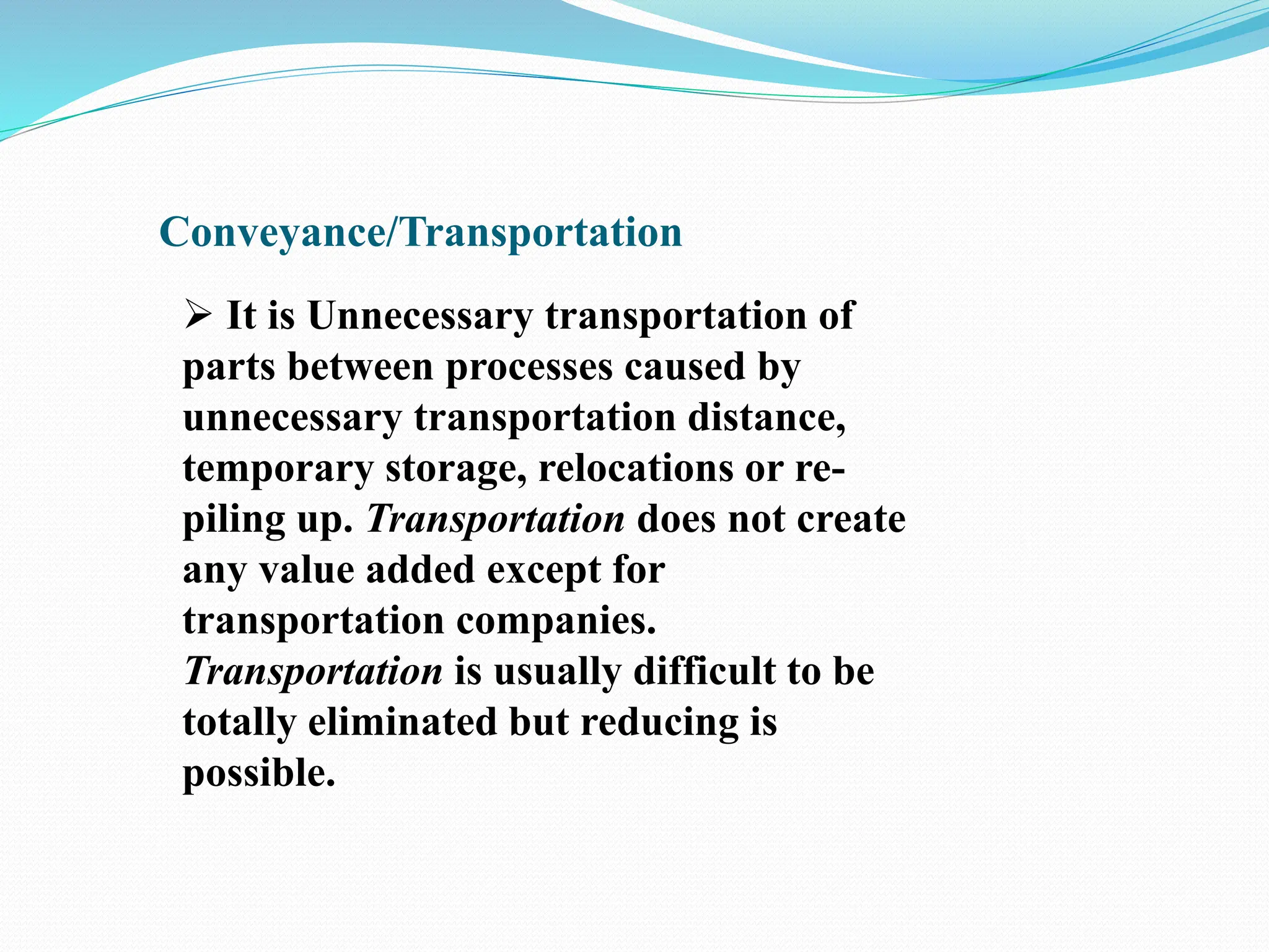 Conveyance/Transportation
 It is Unnecessary transportation of
parts between processes caused by
unnecessary transportation distance,
temporary storage, relocations or re-
piling up. Transportation does not create
any value added except for
transportation companies.
Transportation is usually difficult to be
totally eliminated but reducing is
possible.
 