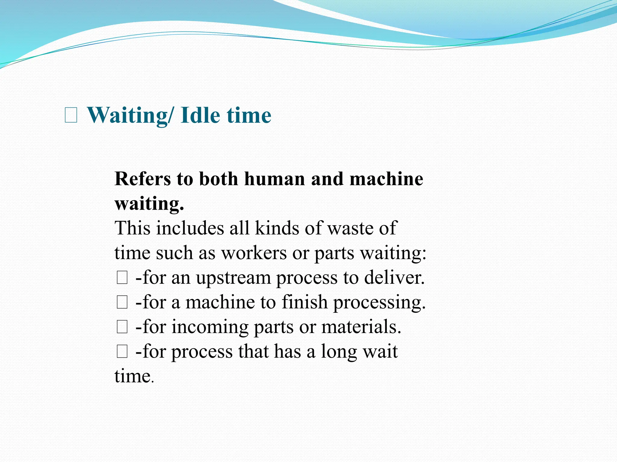 Waiting/ Idle time
Refers to both human and machine
waiting.
This includes all kinds of waste of
time such as workers or parts waiting:
-for an upstream process to deliver.
-for a machine to finish processing.
-for incoming parts or materials.
-for process that has a long wait
time.
 