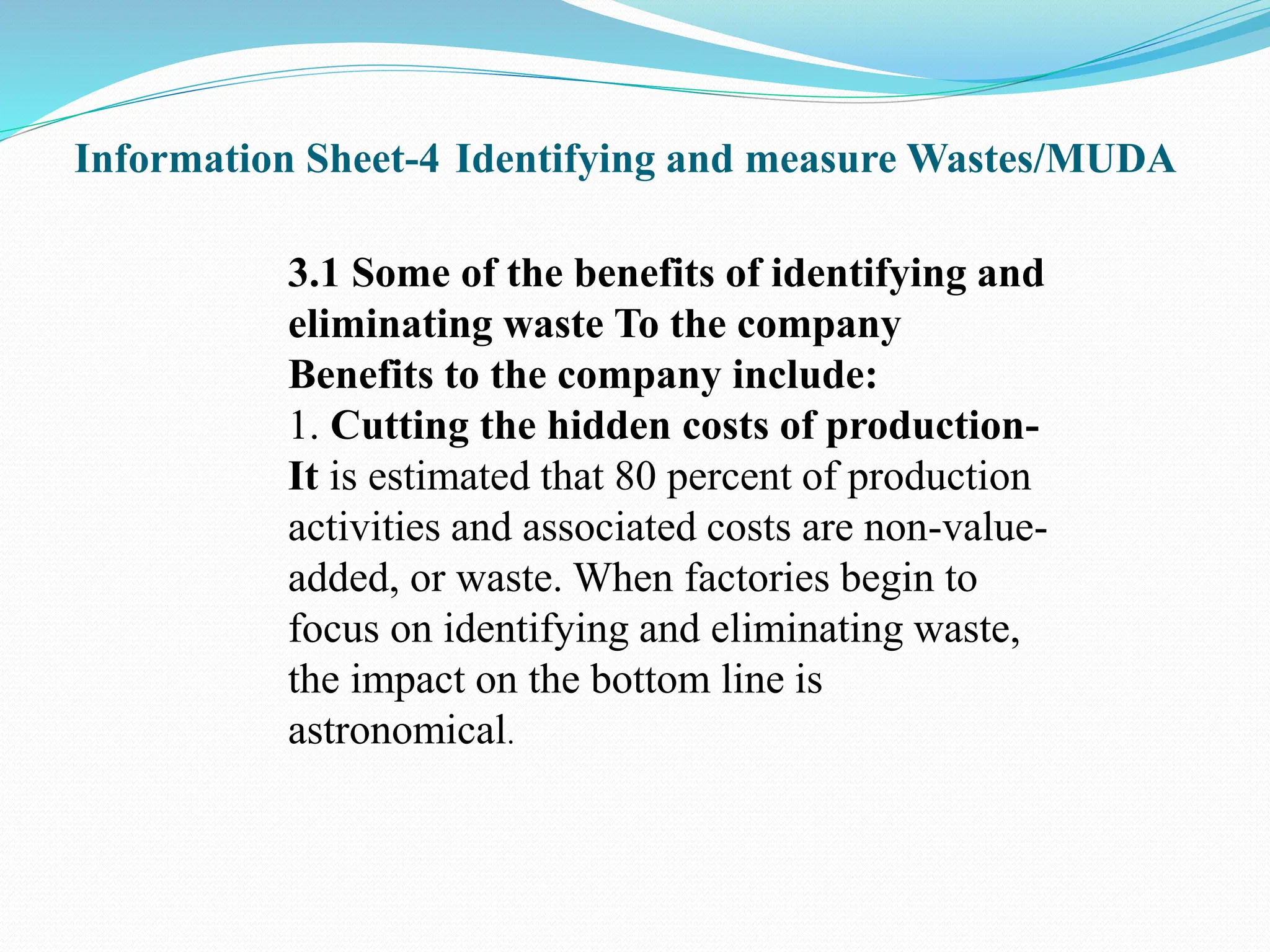 Information Sheet-4 Identifying and measure Wastes/MUDA
3.1 Some of the benefits of identifying and
eliminating waste To the company
Benefits to the company include:
1. Cutting the hidden costs of production-
It is estimated that 80 percent of production
activities and associated costs are non-value-
added, or waste. When factories begin to
focus on identifying and eliminating waste,
the impact on the bottom line is
astronomical.
 