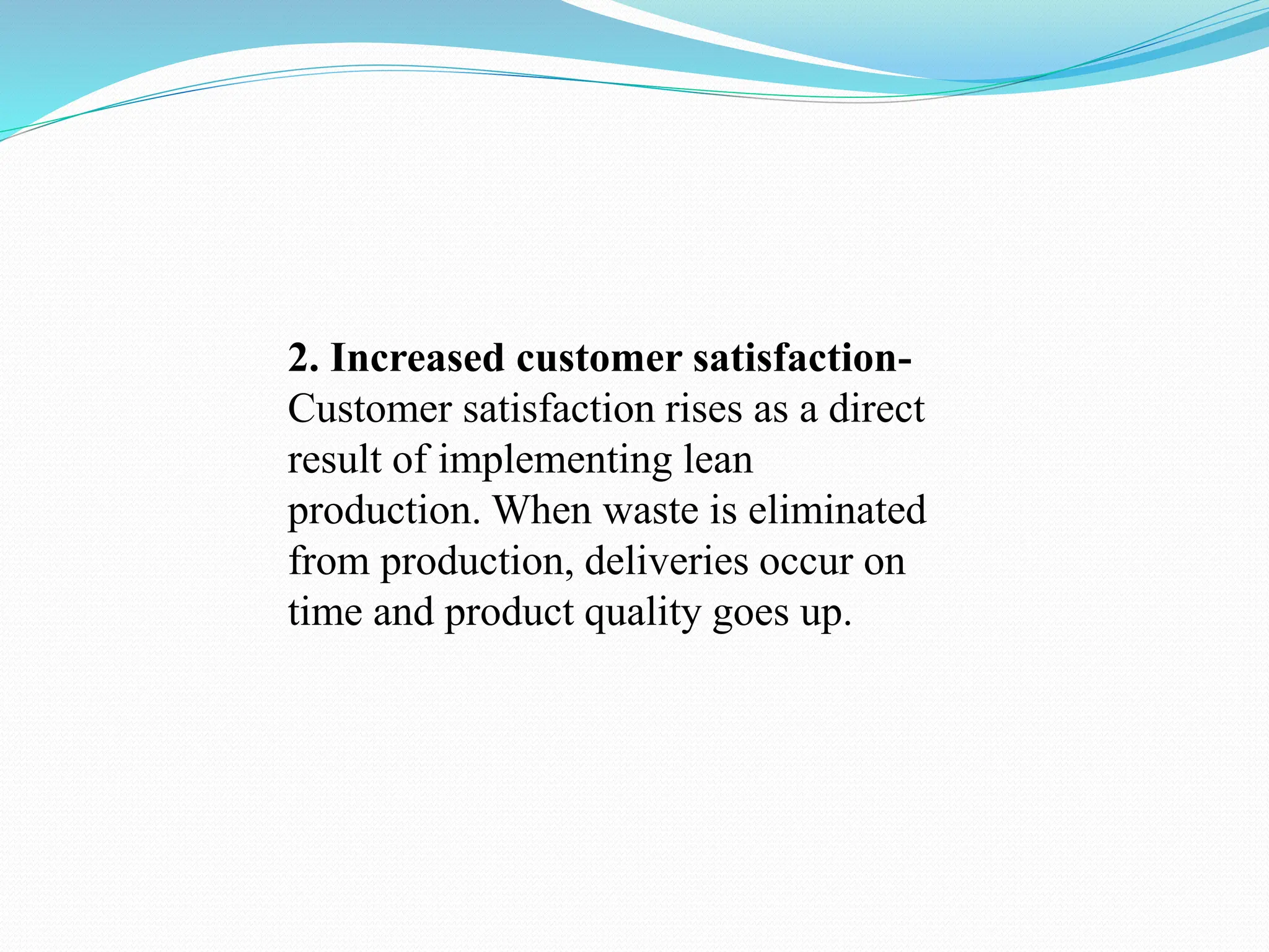 2. Increased customer satisfaction-
Customer satisfaction rises as a direct
result of implementing lean
production. When waste is eliminated
from production, deliveries occur on
time and product quality goes up.
 