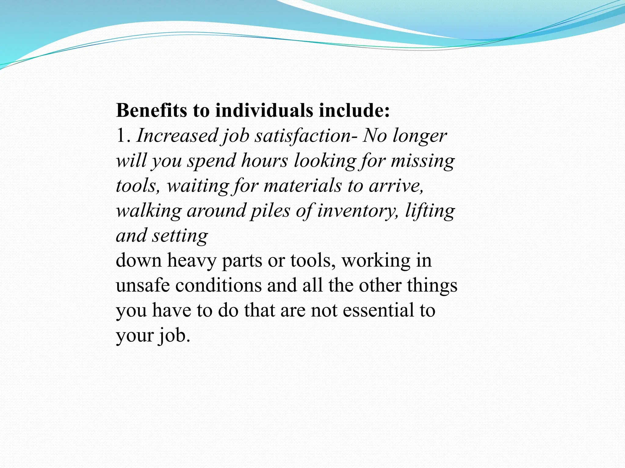 Benefits to individuals include:
1. Increased job satisfaction- No longer
will you spend hours looking for missing
tools, waiting for materials to arrive,
walking around piles of inventory, lifting
and setting
down heavy parts or tools, working in
unsafe conditions and all the other things
you have to do that are not essential to
your job.
 