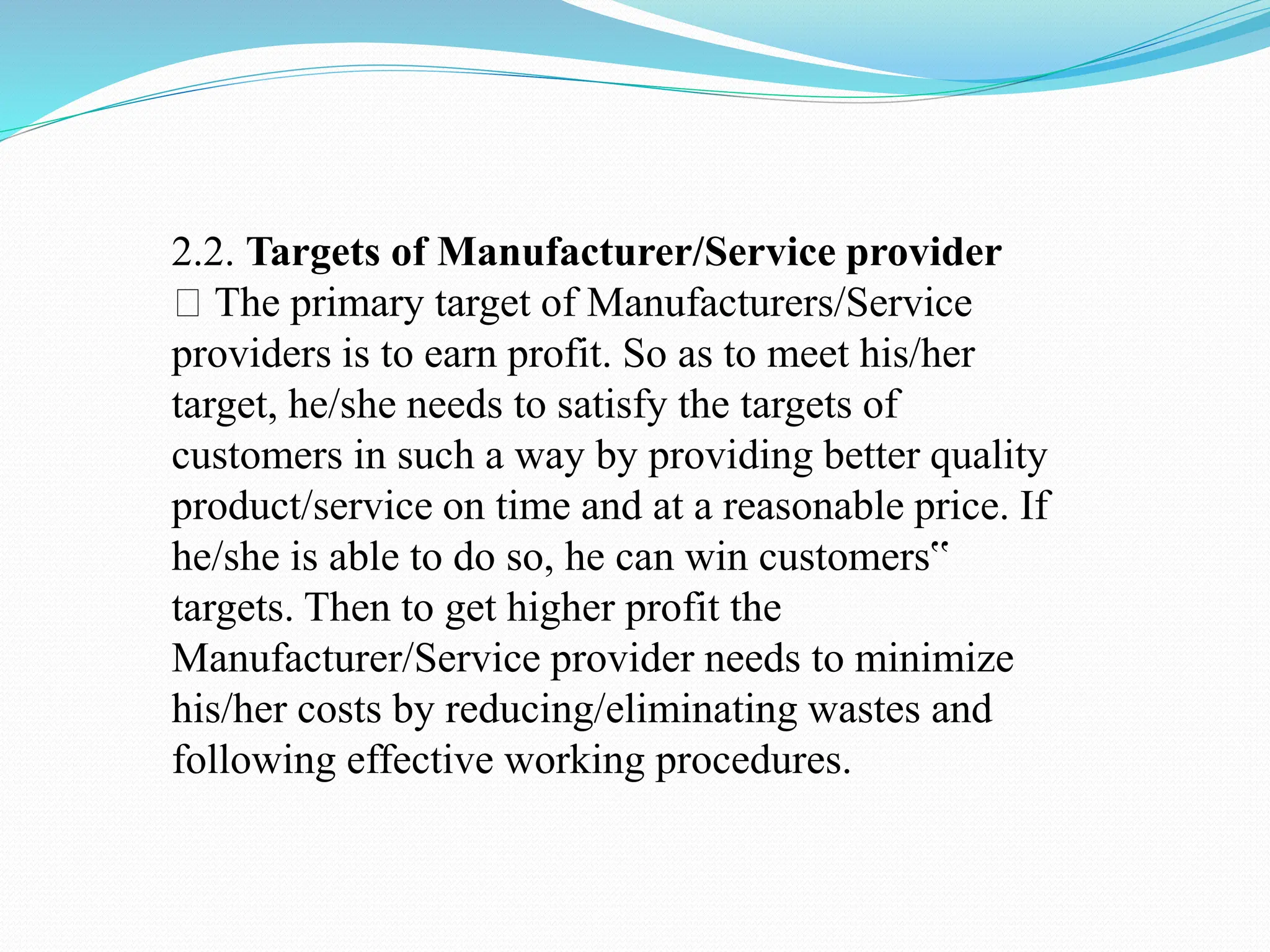 2.2. Targets of Manufacturer/Service provider
The primary target of Manufacturers/Service
providers is to earn profit. So as to meet his/her
target, he/she needs to satisfy the targets of
customers in such a way by providing better quality
product/service on time and at a reasonable price. If
he/she is able to do so, he can win customers‟
targets. Then to get higher profit the
Manufacturer/Service provider needs to minimize
his/her costs by reducing/eliminating wastes and
following effective working procedures.
 