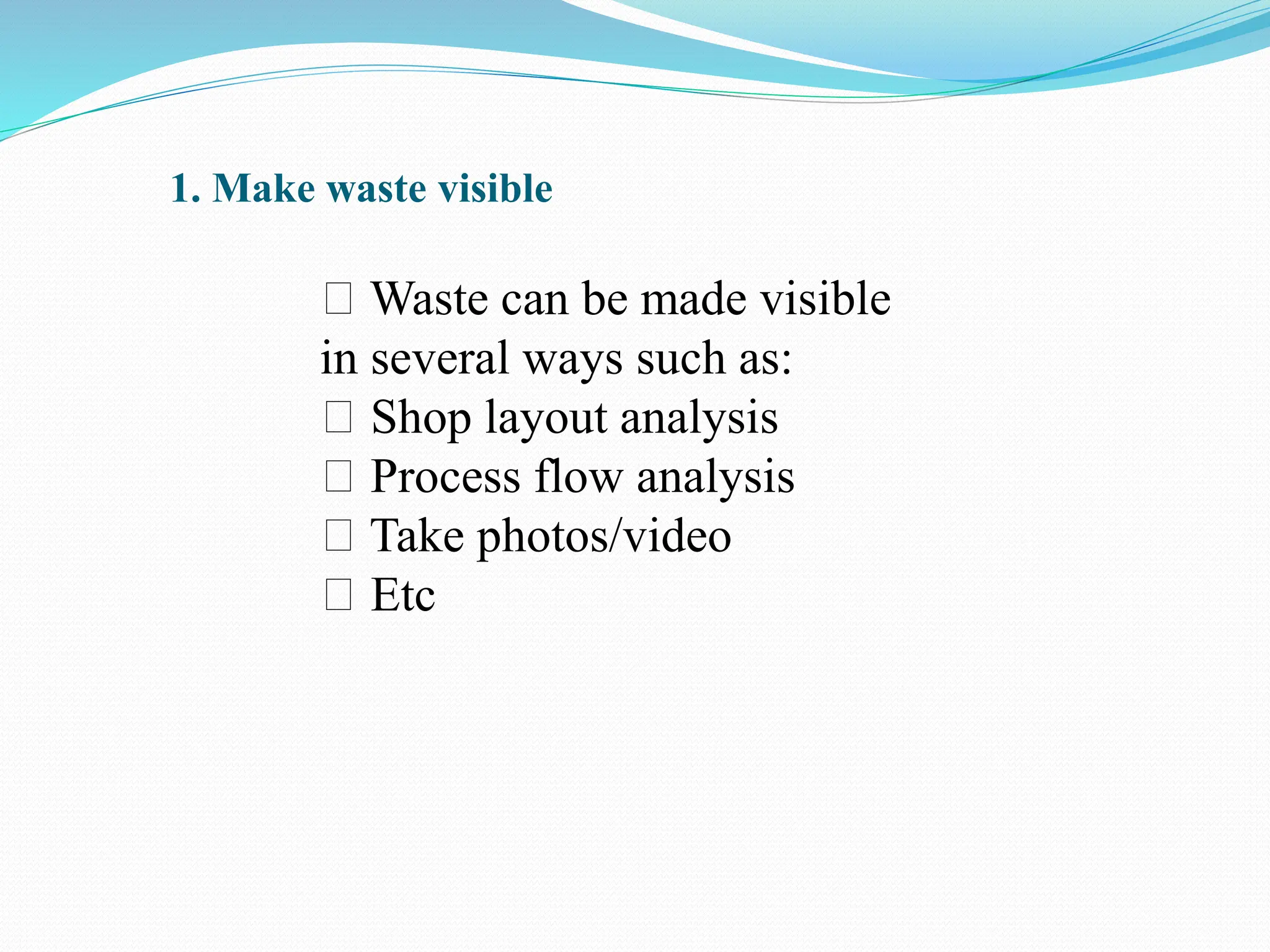 1. Make waste visible
Waste can be made visible
in several ways such as:
Shop layout analysis
Process flow analysis
Take photos/video
Etc
 