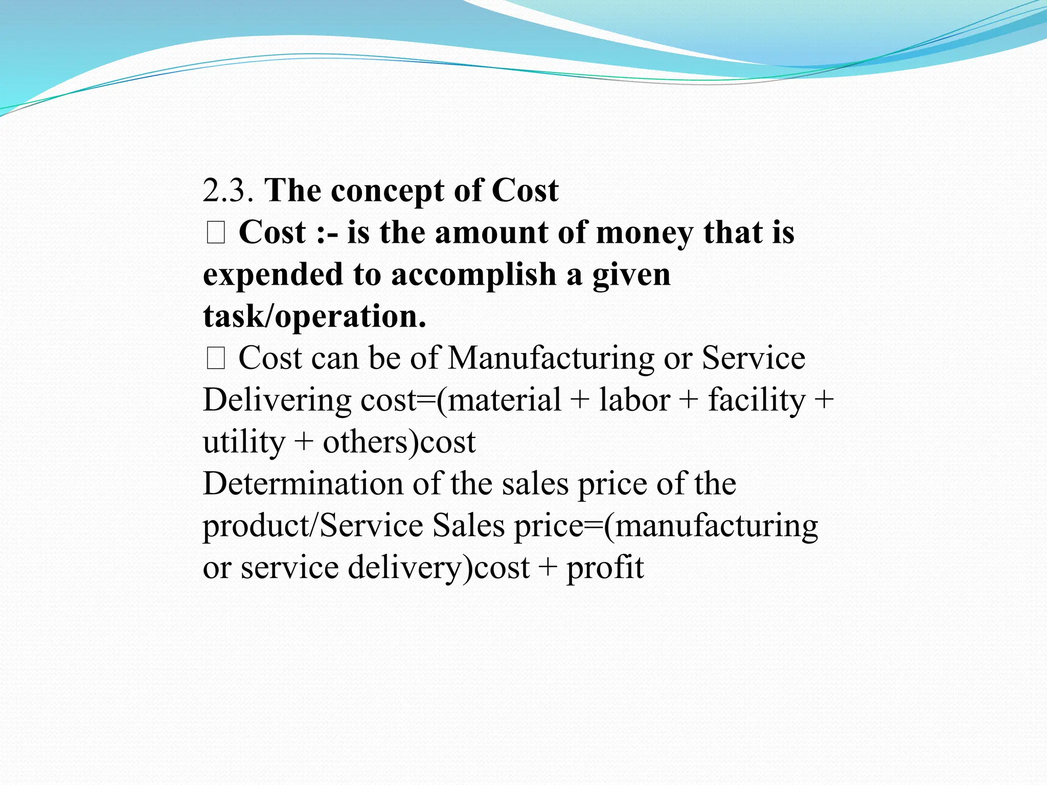 2.3. The concept of Cost
Cost :- is the amount of money that is
expended to accomplish a given
task/operation.
Cost can be of Manufacturing or Service
Delivering cost=(material + labor + facility +
utility + others)cost
Determination of the sales price of the
product/Service Sales price=(manufacturing
or service delivery)cost + profit
 