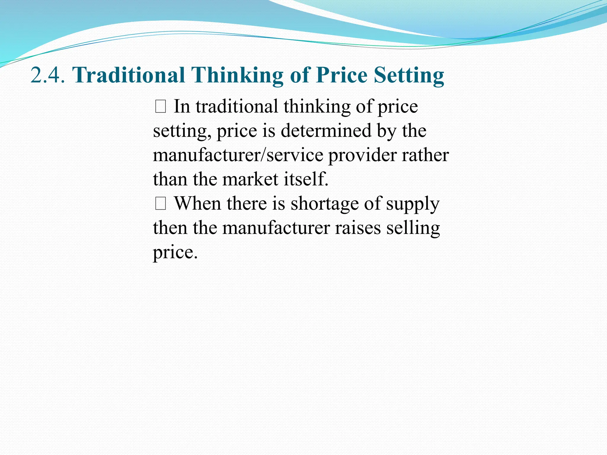 2.4. Traditional Thinking of Price Setting
In traditional thinking of price
setting, price is determined by the
manufacturer/service provider rather
than the market itself.
When there is shortage of supply
then the manufacturer raises selling
price.
 