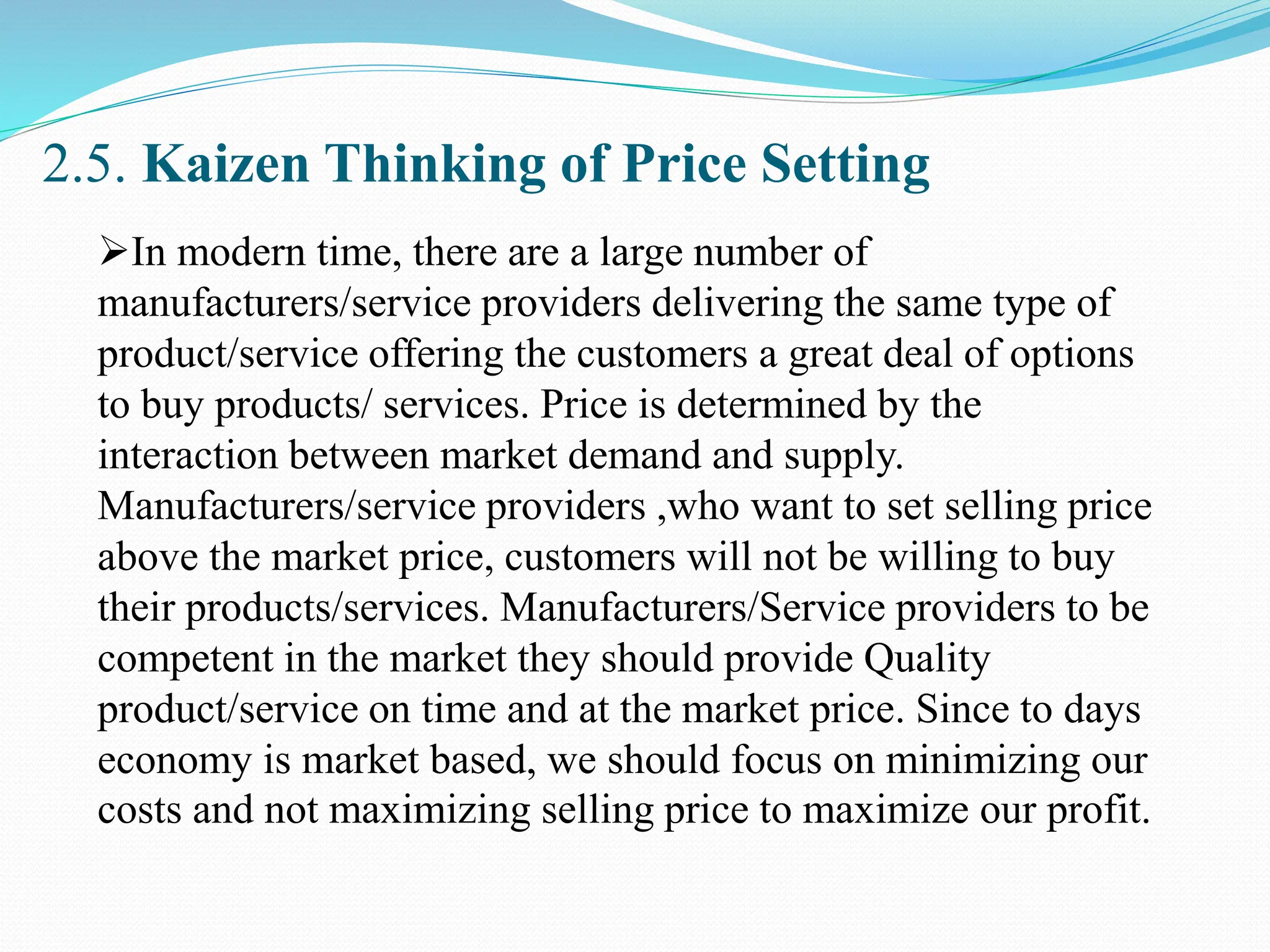 2.5. Kaizen Thinking of Price Setting
In modern time, there are a large number of
manufacturers/service providers delivering the same type of
product/service offering the customers a great deal of options
to buy products/ services. Price is determined by the
interaction between market demand and supply.
Manufacturers/service providers ,who want to set selling price
above the market price, customers will not be willing to buy
their products/services. Manufacturers/Service providers to be
competent in the market they should provide Quality
product/service on time and at the market price. Since to days
economy is market based, we should focus on minimizing our
costs and not maximizing selling price to maximize our profit.
 