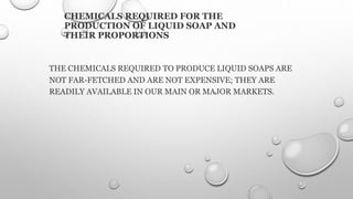 CHEMICALS REQUIRED FOR THE
PRODUCTION OF LIQUID SOAP AND
THEIR PROPORTIONS
THE CHEMICALS REQUIRED TO PRODUCE LIQUID SOAPS ARE
NOT FAR-FETCHED AND ARE NOT EXPENSIVE; THEY ARE
READILY AVAILABLE IN OUR MAIN OR MAJOR MARKETS.
 