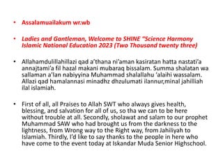 • Assalamuailakum wr.wb
• Ladies and Gantleman, Welcome to SHINE “Science Harmony
Islamic National Education 2023 (Two Thousand twenty three)
• Allahamdulillahillazi qad a’thana ni’aman kasiratan hatta nastati’a
annajtami’a fil hazal makani mubaraq bissalam. Summa shalatan wa
sallaman a’lan nabiyyina Muhammad shalallahu ‘alaihi wassalam.
Allazi qad hamalannasi minadhz dhzulumati ilannur,minal jahilliah
ilal islamiah.
• First of all, all Praises to Allah SWT who always gives health,
blessing, and salvation for all of us, so tha we can to be here
without trouble at all. Secondly, sholawat and salam to our prophet
Muhammad SAW who had brought us from the darkness to the
lightness, from Wrong way to the Right way, from Jahiliyah to
Islamiah. Thirdly, I’d like to say thanks to the people in here who
have come to the event today at Iskandar Muda Senior Highschool.
 