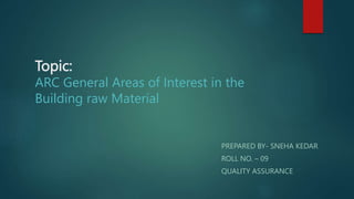 Topic:
ARC General Areas of Interest in the
Building raw Material
PREPARED BY- SNEHA KEDAR
ROLL NO. – 09
QUALITY ASSURANCE
 