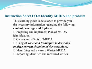 Instruction Sheet LO2: Identify MUDA and problem
This learning guide is developed to provide you
the necessary information regarding the following
content coverage and topics –
Preparing and implement Plan of MUDA
identification.
Causes and effects of MUDA
Using of Tools and techniques to draw and
analyze current situation of the work place.
Identifying and measure Wastes/MUDA
Reporting Identified and measured wastes.
 