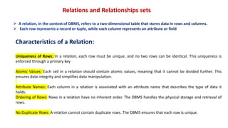 Relations and Relationships sets
Characteristics of a Relation:
Uniqueness of Rows: In a relation, each row must be unique, and no two rows can be identical. This uniqueness is
enforced through a primary key
Atomic Values: Each cell in a relation should contain atomic values, meaning that it cannot be divided further. This
ensures data integrity and simplifies data manipulation.
Attribute Names: Each column in a relation is associated with an attribute name that describes the type of data it
holds.
Ordering of Rows: Rows in a relation have no inherent order. The DBMS handles the physical storage and retrieval of
rows.
No Duplicate Rows: A relation cannot contain duplicate rows. The DBMS ensures that each row is unique.
 