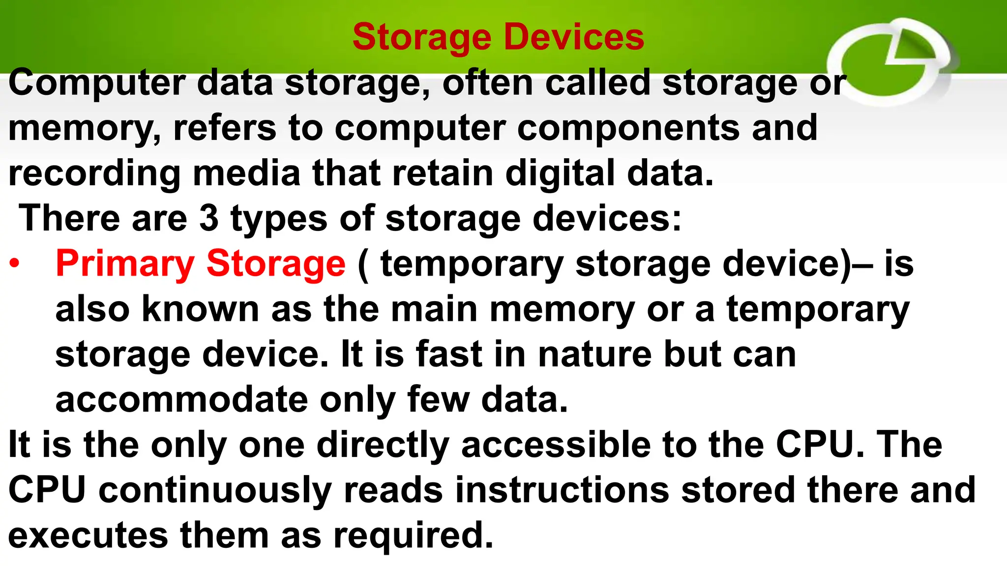 Storage Devices
Computer data storage, often called storage or
memory, refers to computer components and
recording media that retain digital data.
There are 3 types of storage devices:
• Primary Storage ( temporary storage device)– is
also known as the main memory or a temporary
storage device. It is fast in nature but can
accommodate only few data.
It is the only one directly accessible to the CPU. The
CPU continuously reads instructions stored there and
executes them as required.
 