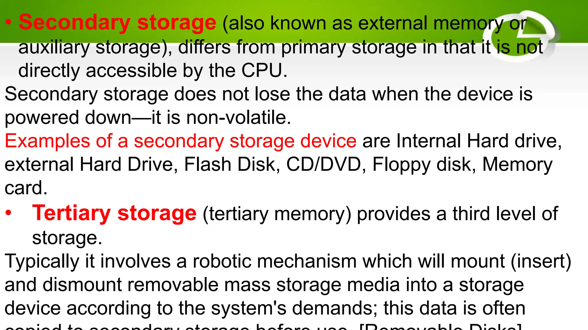• Secondary storage (also known as external memory or
auxiliary storage), differs from primary storage in that it is not
directly accessible by the CPU.
Secondary storage does not lose the data when the device is
powered down—it is non-volatile.
Examples of a secondary storage device are Internal Hard drive,
external Hard Drive, Flash Disk, CD/DVD, Floppy disk, Memory
card.
• Tertiary storage (tertiary memory) provides a third level of
storage.
Typically it involves a robotic mechanism which will mount (insert)
and dismount removable mass storage media into a storage
device according to the system's demands; this data is often
 