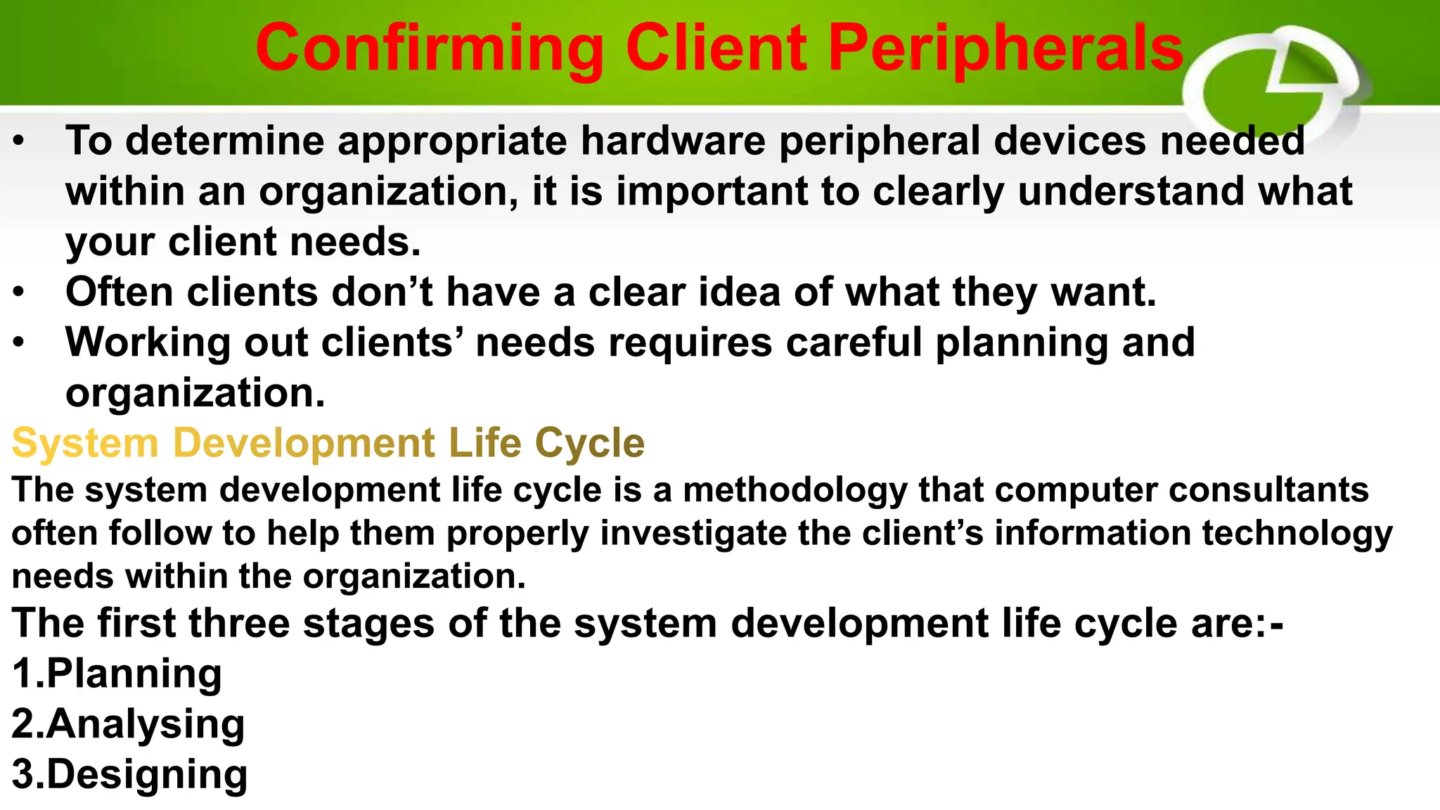 Confirming Client Peripherals
• To determine appropriate hardware peripheral devices needed
within an organization, it is important to clearly understand what
your client needs.
• Often clients don’t have a clear idea of what they want.
• Working out clients’ needs requires careful planning and
organization.
The system development life cycle is a methodology that computer consultants
often follow to help them properly investigate the client’s information technology
needs within the organization.
The first three stages of the system development life cycle are:-
1.Planning
2.Analysing
3.Designing
 