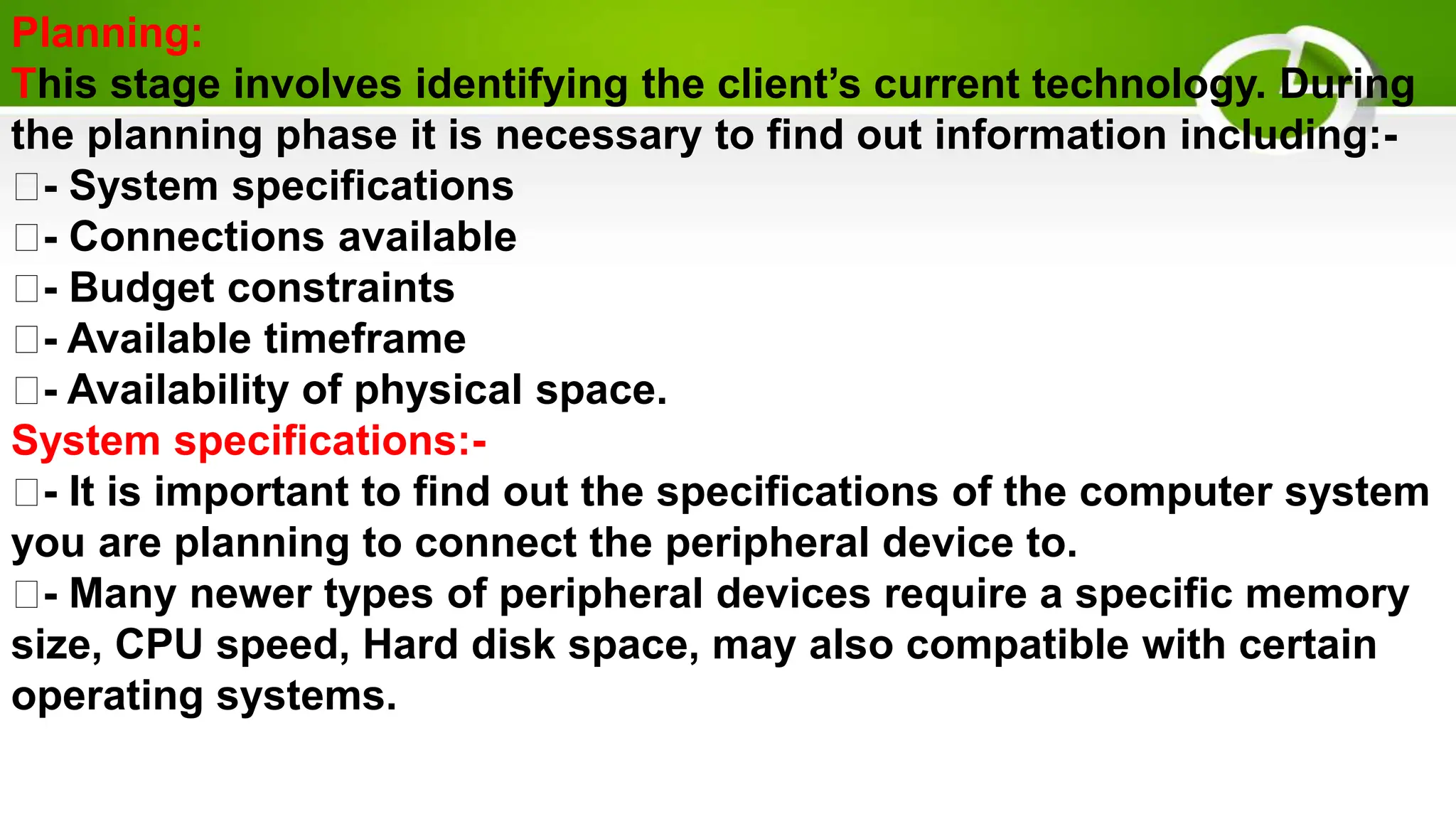 Planning:
This stage involves identifying the client’s current technology. During
the planning phase it is necessary to find out information including:-
- System specifications
- Connections available
- Budget constraints
- Available timeframe
- Availability of physical space.
System specifications:-
- It is important to find out the specifications of the computer system
you are planning to connect the peripheral device to.
- Many newer types of peripheral devices require a specific memory
size, CPU speed, Hard disk space, may also compatible with certain
operating systems.
 