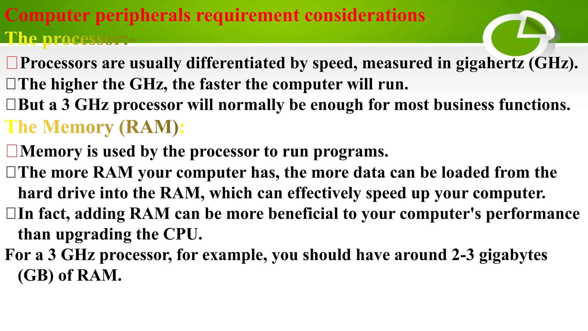 Computer peripherals requirement considerations
Processors are usually differentiated by speed, measured in gigahertz (GHz).
The higher the GHz, the faster the computer will run.
But a 3 GHz processor will normally be enough for most business functions.
T :
Memory is used by the processor to run programs.
The more RAM your computer has, the more data can be loaded from the
hard drive into the RAM, which can effectively speed up your computer.
In fact, adding RAM can be more beneficial to your computer's performance
than upgrading the CPU.
For a 3 GHz processor, for example, you should have around 2-3 gigabytes
(GB) of RAM.
 