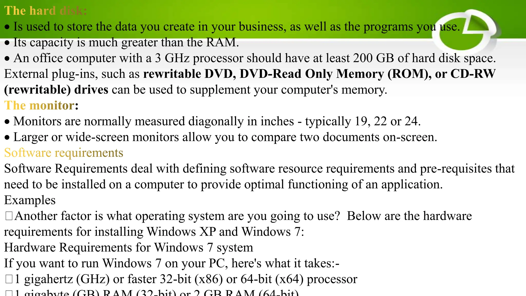 Is used to store the data you create in your business, as well as the programs you use.
Its capacity is much greater than the RAM.
An office computer with a 3 GHz processor should have at least 200 GB of hard disk space.
External plug-ins, such as rewritable DVD, DVD-Read Only Memory (ROM), or CD-RW
(rewritable) drives can be used to supplement your computer's memory.
:
Monitors are normally measured diagonally in inches - typically 19, 22 or 24.
Larger or wide-screen monitors allow you to compare two documents on-screen.
Software Requirements deal with defining software resource requirements and pre-requisites that
need to be installed on a computer to provide optimal functioning of an application.
Examples
Another factor is what operating system are you going to use? Below are the hardware
requirements for installing Windows XP and Windows 7:
Hardware Requirements for Windows 7 system
If you want to run Windows 7 on your PC, here's what it takes:-
1 gigahertz (GHz) or faster 32-bit (x86) or 64-bit (x64) processor
 
