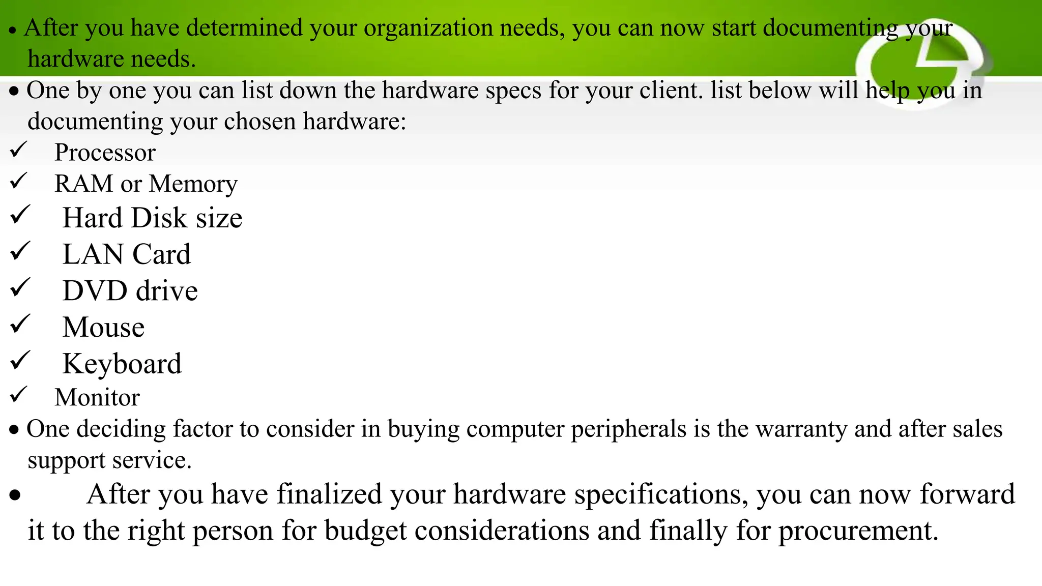  After you have determined your organization needs, you can now start documenting your
hardware needs.
One by one you can list down the hardware specs for your client. list below will help you in
documenting your chosen hardware:
Processor
RAM or Memory
Hard Disk size
LAN Card
DVD drive
Mouse
Keyboard
Monitor
One deciding factor to consider in buying computer peripherals is the warranty and after sales
support service.
 After you have finalized your hardware specifications, you can now forward
it to the right person for budget considerations and finally for procurement.
 