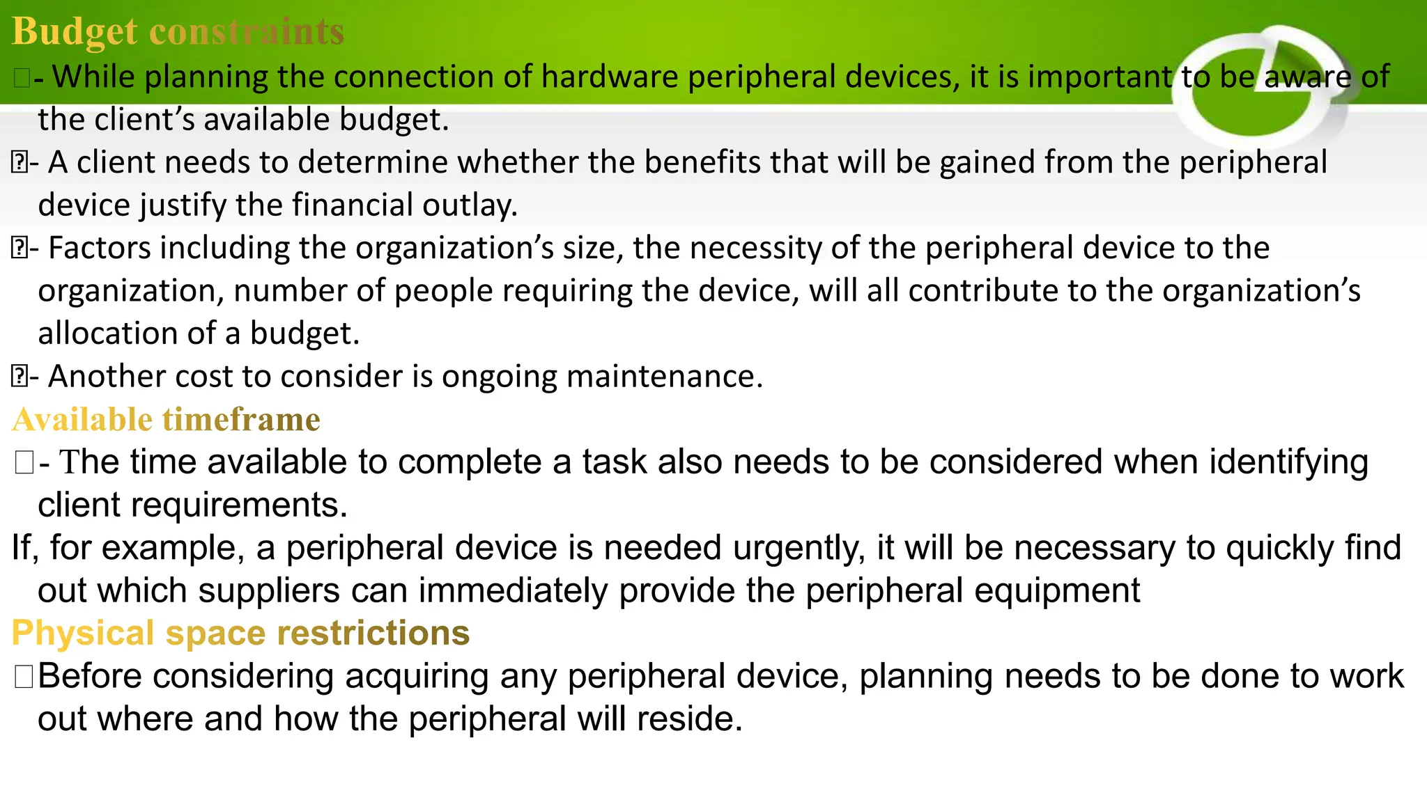 - While planning the connection of hardware peripheral devices, it is important to be aware of
the client’s available budget.
- A client needs to determine whether the benefits that will be gained from the peripheral
device justify the financial outlay.
- Factors including the organization’s size, the necessity of the peripheral device to the
organization, number of people requiring the device, will all contribute to the organization’s
allocation of a budget.
- Another cost to consider is ongoing maintenance.
- The time available to complete a task also needs to be considered when identifying
client requirements.
If, for example, a peripheral device is needed urgently, it will be necessary to quickly find
out which suppliers can immediately provide the peripheral equipment
Before considering acquiring any peripheral device, planning needs to be done to work
out where and how the peripheral will reside.
 