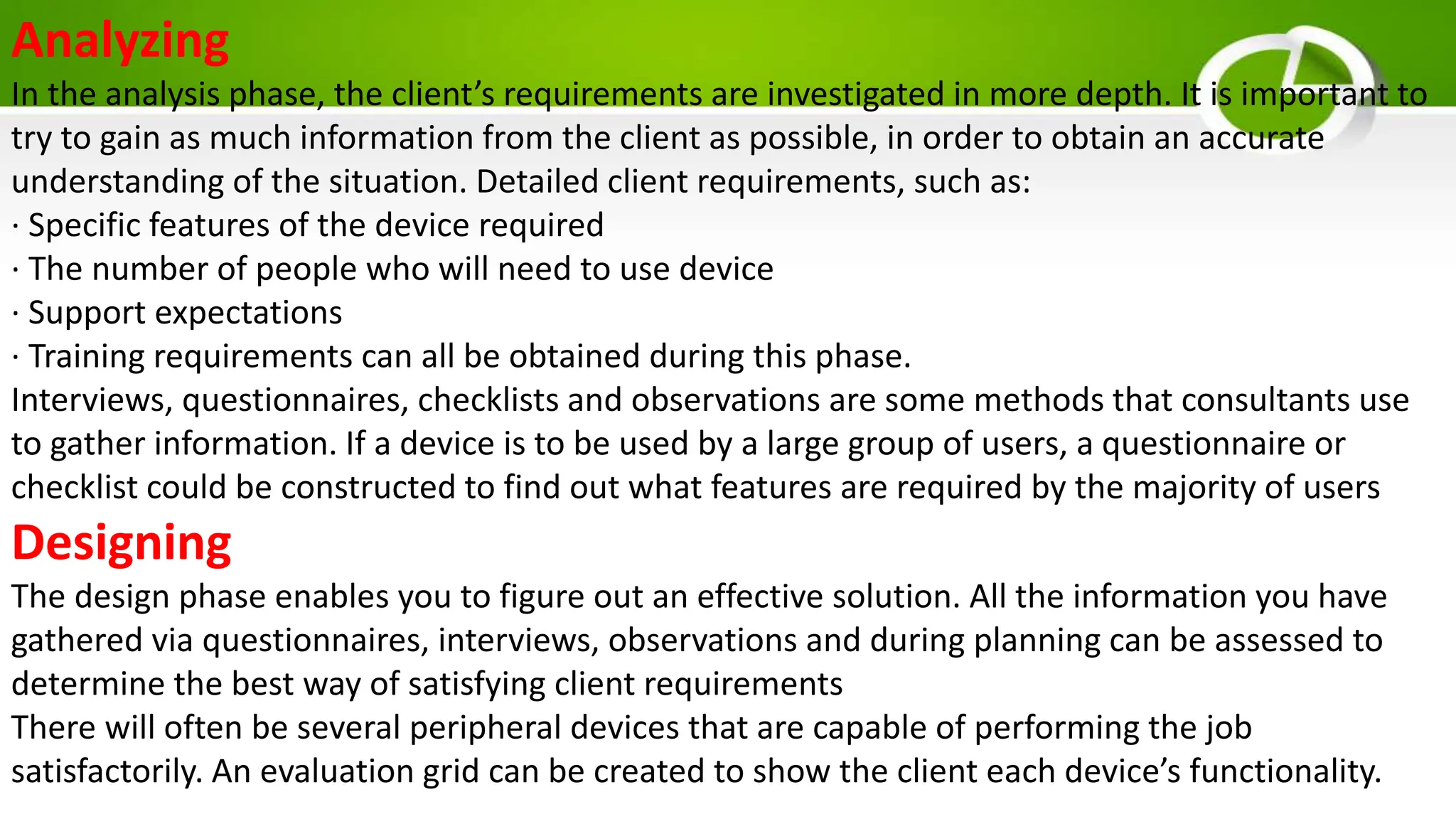 Analyzing
In the analysis phase, the client’s requirements are investigated in more depth. It is important to
try to gain as much information from the client as possible, in order to obtain an accurate
understanding of the situation. Detailed client requirements, such as:
· Specific features of the device required
· The number of people who will need to use device
· Support expectations
· Training requirements can all be obtained during this phase.
Interviews, questionnaires, checklists and observations are some methods that consultants use
to gather information. If a device is to be used by a large group of users, a questionnaire or
checklist could be constructed to find out what features are required by the majority of users
Designing
The design phase enables you to figure out an effective solution. All the information you have
gathered via questionnaires, interviews, observations and during planning can be assessed to
determine the best way of satisfying client requirements
There will often be several peripheral devices that are capable of performing the job
satisfactorily. An evaluation grid can be created to show the client each device’s functionality.
 
